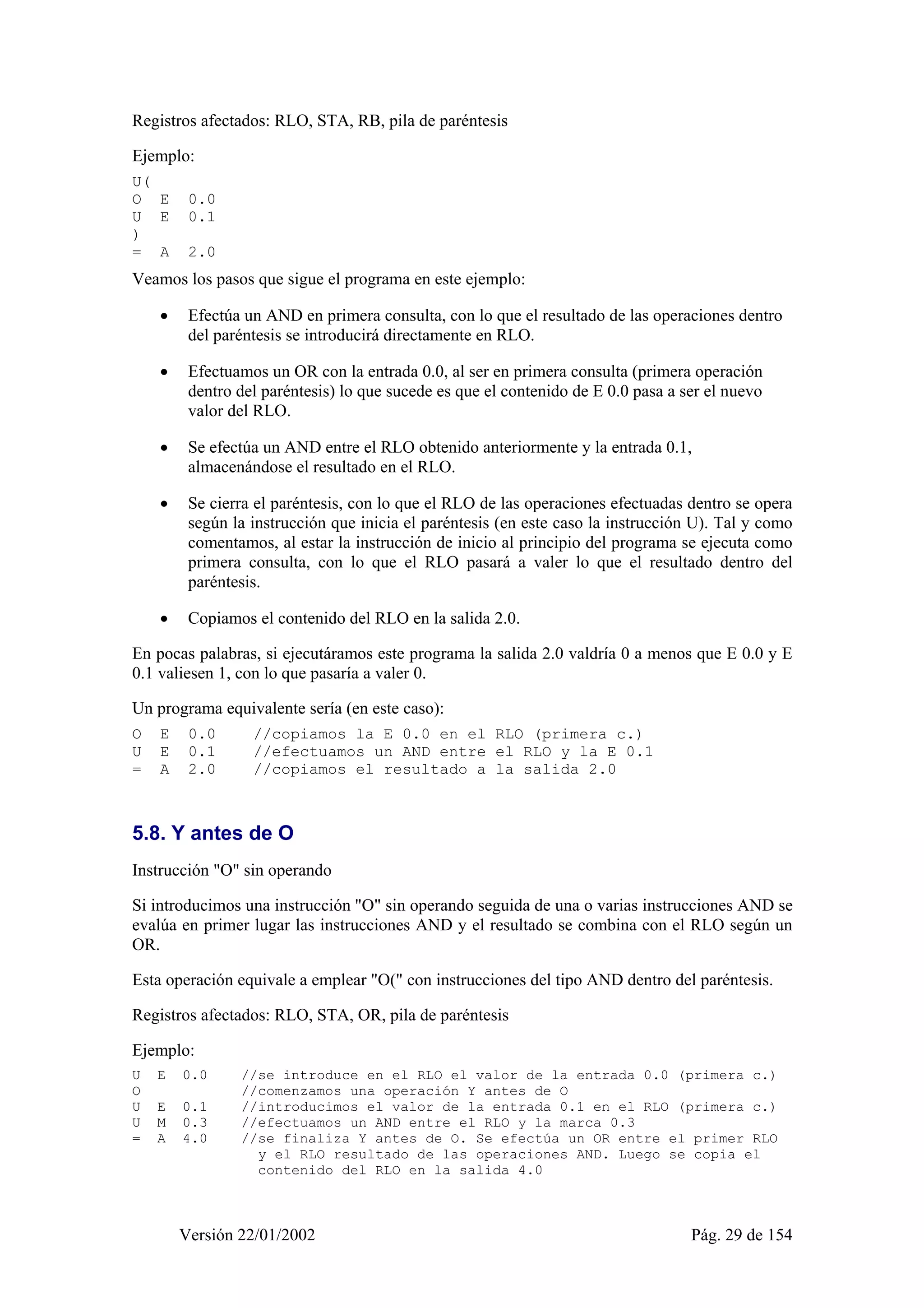 Registros afectados: RLO, STA, RB, pila de paréntesis 
Ejemplo: 
U( 
O E 0.0 
U E 0.1 
) 
= A 2.0 
Veamos los pasos que sigue el programa en este ejemplo: 
• Efectúa un AND en primera consulta, con lo que el resultado de las operaciones dentro 
del paréntesis se introducirá directamente en RLO. 
• Efectuamos un OR con la entrada 0.0, al ser en primera consulta (primera operación 
dentro del paréntesis) lo que sucede es que el contenido de E 0.0 pasa a ser el nuevo 
valor del RLO. 
• Se efectúa un AND entre el RLO obtenido anteriormente y la entrada 0.1, 
almacenándose el resultado en el RLO. 
• Se cierra el paréntesis, con lo que el RLO de las operaciones efectuadas dentro se opera 
según la instrucción que inicia el paréntesis (en este caso la instrucción U). Tal y como 
comentamos, al estar la instrucción de inicio al principio del programa se ejecuta como 
primera consulta, con lo que el RLO pasará a valer lo que el resultado dentro del 
paréntesis. 
• Copiamos el contenido del RLO en la salida 2.0. 
En pocas palabras, si ejecutáramos este programa la salida 2.0 valdría 0 a menos que E 0.0 y E 
0.1 valiesen 1, con lo que pasaría a valer 0. 
Un programa equivalente sería (en este caso): 
O E 0.0 //copiamos la E 0.0 en el RLO (primera c.) 
U E 0.1 //efectuamos un AND entre el RLO y la E 0.1 
= A 2.0 //copiamos el resultado a la salida 2.0 
5.8. Y antes de O 
Instrucción "O" sin operando 
Si introducimos una instrucción "O" sin operando seguida de una o varias instrucciones AND se 
evalúa en primer lugar las instrucciones AND y el resultado se combina con el RLO según un 
OR. 
Esta operación equivale a emplear "O(" con instrucciones del tipo AND dentro del paréntesis. 
Registros afectados: RLO, STA, OR, pila de paréntesis 
Ejemplo: 
U E 0.0 //se introduce en el RLO el valor de la entrada 0.0 (primera c.) 
O //comenzamos una operación Y antes de O 
U E 0.1 //introducimos el valor de la entrada 0.1 en el RLO (primera c.) 
U M 0.3 //efectuamos un AND entre el RLO y la marca 0.3 
= A 4.0 //se finaliza Y antes de O. Se efectúa un OR entre el primer RLO 
y el RLO resultado de las operaciones AND. Luego se copia el 
contenido del RLO en la salida 4.0 
Versión 22/01/2002 Pág. 29 de 154 
 