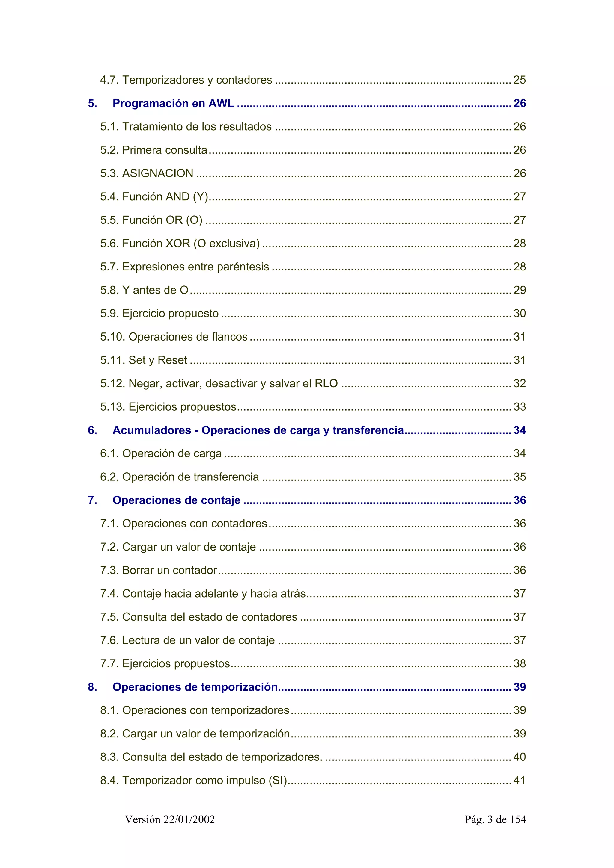 4.7. Temporizadores y contadores ........................................................................... 25 
5. Programación en AWL ....................................................................................... 26 
5.1. Tratamiento de los resultados ........................................................................... 26 
5.2. Primera consulta................................................................................................ 26 
5.3. ASIGNACION .................................................................................................... 26 
5.4. Función AND (Y)................................................................................................ 27 
5.5. Función OR (O) ................................................................................................. 27 
5.6. Función XOR (O exclusiva) ............................................................................... 28 
5.7. Expresiones entre paréntesis ............................................................................ 28 
5.8. Y antes de O...................................................................................................... 29 
5.9. Ejercicio propuesto ............................................................................................ 30 
5.10. Operaciones de flancos ................................................................................... 31 
5.11. Set y Reset ...................................................................................................... 31 
5.12. Negar, activar, desactivar y salvar el RLO ...................................................... 32 
5.13. Ejercicios propuestos....................................................................................... 33 
6. Acumuladores - Operaciones de carga y transferencia.................................. 34 
6.1. Operación de carga ........................................................................................... 34 
6.2. Operación de transferencia ............................................................................... 35 
7. Operaciones de contaje ..................................................................................... 36 
7.1. Operaciones con contadores............................................................................. 36 
7.2. Cargar un valor de contaje ................................................................................ 36 
7.3. Borrar un contador............................................................................................. 36 
7.4. Contaje hacia adelante y hacia atrás................................................................. 37 
7.5. Consulta del estado de contadores ................................................................... 37 
7.6. Lectura de un valor de contaje .......................................................................... 37 
7.7. Ejercicios propuestos......................................................................................... 38 
8. Operaciones de temporización.......................................................................... 39 
8.1. Operaciones con temporizadores...................................................................... 39 
8.2. Cargar un valor de temporización...................................................................... 39 
8.3. Consulta del estado de temporizadores. ........................................................... 40 
8.4. Temporizador como impulso (SI)....................................................................... 41 
Versión 22/01/2002 Pág. 3 de 154 
 