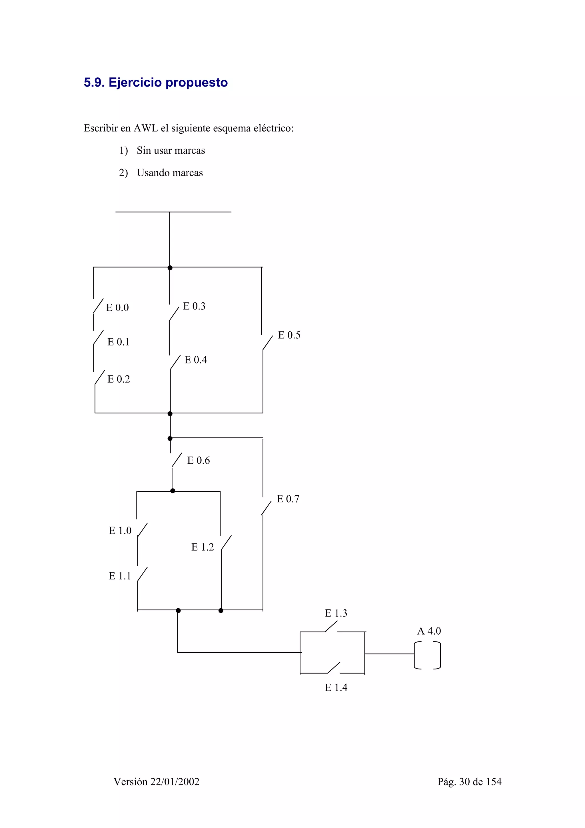 5.9. Ejercicio propuesto 
Escribir en AWL el siguiente esquema eléctrico: 
1) Sin usar marcas 
2) Usando marcas 
E 0.0 
E 0.1 
E 0.2 
E 0.3 
E 0.4 
E 0.5 
E 0.6 
E 1.0 
E 1.1 
E 1.2 
E 0.7 
E 1.3 
E 1.4 
A 4.0 
Versión 22/01/2002 Pág. 30 de 154 
 