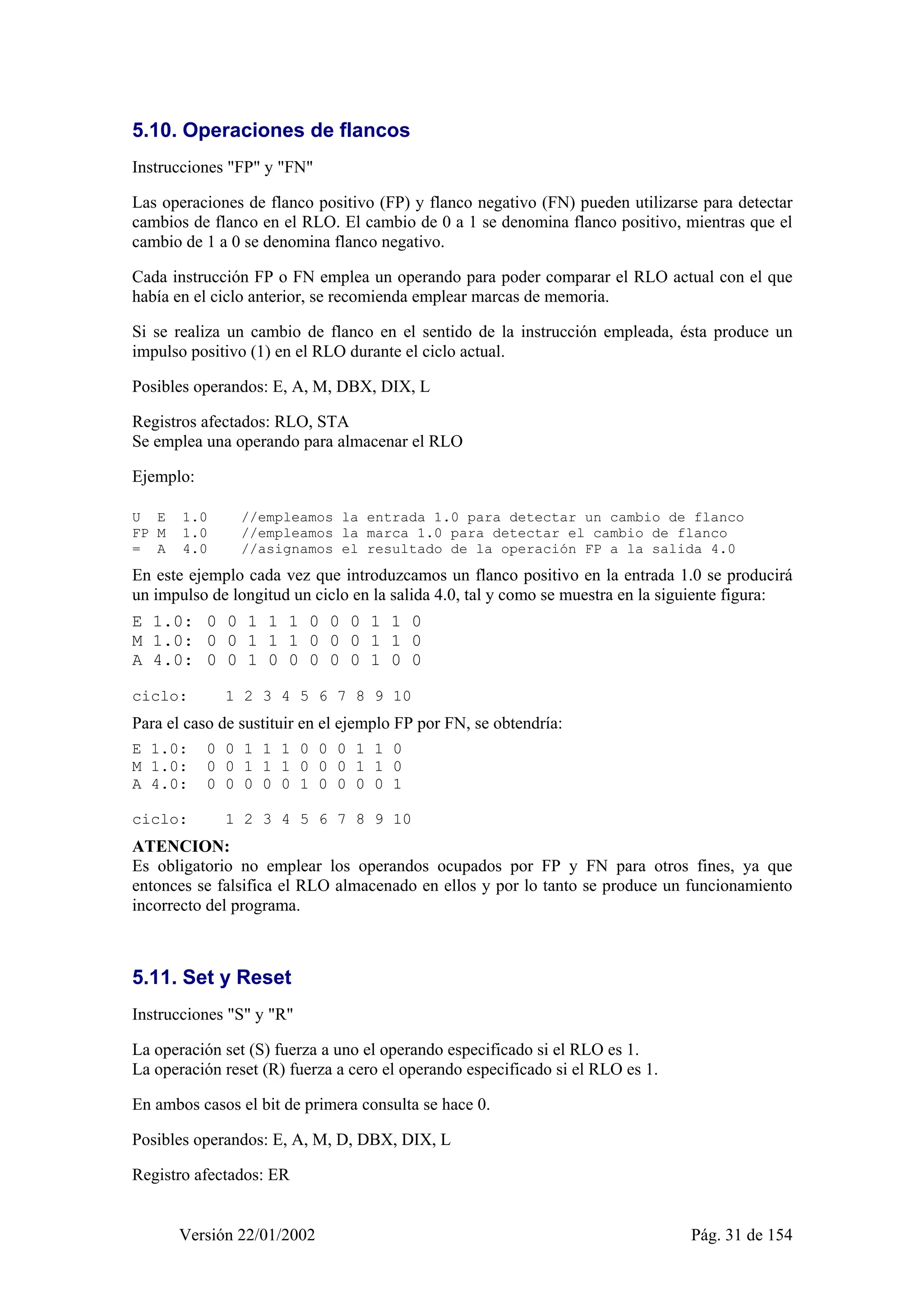 5.10. Operaciones de flancos 
Instrucciones "FP" y "FN" 
Las operaciones de flanco positivo (FP) y flanco negativo (FN) pueden utilizarse para detectar 
cambios de flanco en el RLO. El cambio de 0 a 1 se denomina flanco positivo, mientras que el 
cambio de 1 a 0 se denomina flanco negativo. 
Cada instrucción FP o FN emplea un operando para poder comparar el RLO actual con el que 
había en el ciclo anterior, se recomienda emplear marcas de memoria. 
Si se realiza un cambio de flanco en el sentido de la instrucción empleada, ésta produce un 
impulso positivo (1) en el RLO durante el ciclo actual. 
Posibles operandos: E, A, M, DBX, DIX, L 
Registros afectados: RLO, STA 
Se emplea una operando para almacenar el RLO 
Ejemplo: 
U E 1.0 //empleamos la entrada 1.0 para detectar un cambio de flanco 
FP M 1.0 //empleamos la marca 1.0 para detectar el cambio de flanco 
= A 4.0 //asignamos el resultado de la operación FP a la salida 4.0 
En este ejemplo cada vez que introduzcamos un flanco positivo en la entrada 1.0 se producirá 
un impulso de longitud un ciclo en la salida 4.0, tal y como se muestra en la siguiente figura: 
E 1.0: 0 0 1 1 1 0 0 0 1 1 0 
M 1.0: 0 0 1 1 1 0 0 0 1 1 0 
A 4.0: 0 0 1 0 0 0 0 0 1 0 0 
ciclo: 1 2 3 4 5 6 7 8 9 10 
Para el caso de sustituir en el ejemplo FP por FN, se obtendría: 
E 1.0: 0 0 1 1 1 0 0 0 1 1 0 
M 1.0: 0 0 1 1 1 0 0 0 1 1 0 
A 4.0: 0 0 0 0 0 1 0 0 0 0 1 
ciclo: 1 2 3 4 5 6 7 8 9 10 
ATENCION: 
Es obligatorio no emplear los operandos ocupados por FP y FN para otros fines, ya que 
entonces se falsifica el RLO almacenado en ellos y por lo tanto se produce un funcionamiento 
incorrecto del programa. 
5.11. Set y Reset 
Instrucciones "S" y "R" 
La operación set (S) fuerza a uno el operando especificado si el RLO es 1. 
La operación reset (R) fuerza a cero el operando especificado si el RLO es 1. 
En ambos casos el bit de primera consulta se hace 0. 
Posibles operandos: E, A, M, D, DBX, DIX, L 
Registro afectados: ER 
Versión 22/01/2002 Pág. 31 de 154 
 