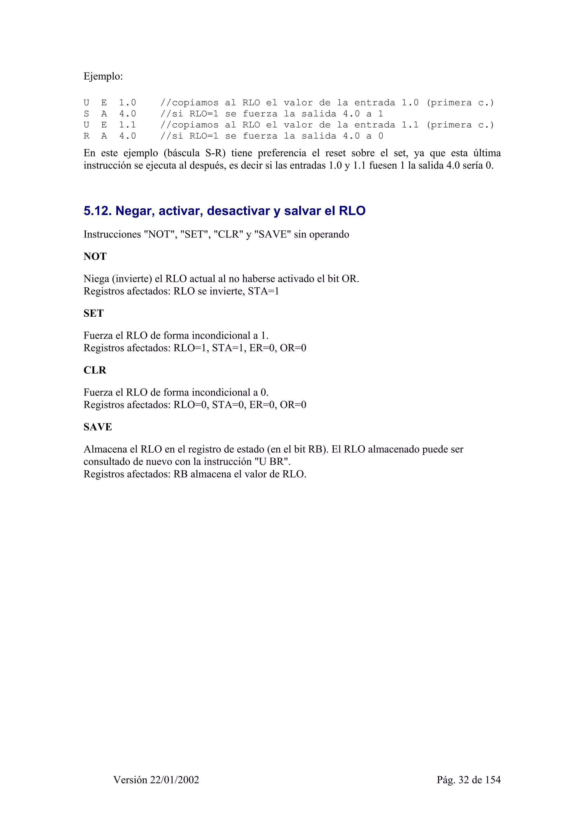 Ejemplo: 
U E 1.0 //copiamos al RLO el valor de la entrada 1.0 (primera c.) 
S A 4.0 //si RLO=1 se fuerza la salida 4.0 a 1 
U E 1.1 //copiamos al RLO el valor de la entrada 1.1 (primera c.) 
R A 4.0 //si RLO=1 se fuerza la salida 4.0 a 0 
En este ejemplo (báscula S-R) tiene preferencia el reset sobre el set, ya que esta última 
instrucción se ejecuta al después, es decir si las entradas 1.0 y 1.1 fuesen 1 la salida 4.0 sería 0. 
5.12. Negar, activar, desactivar y salvar el RLO 
Instrucciones "NOT", "SET", "CLR" y "SAVE" sin operando 
NOT 
Niega (invierte) el RLO actual al no haberse activado el bit OR. 
Registros afectados: RLO se invierte, STA=1 
SET 
Fuerza el RLO de forma incondicional a 1. 
Registros afectados: RLO=1, STA=1, ER=0, OR=0 
CLR 
Fuerza el RLO de forma incondicional a 0. 
Registros afectados: RLO=0, STA=0, ER=0, OR=0 
SAVE 
Almacena el RLO en el registro de estado (en el bit RB). El RLO almacenado puede ser 
consultado de nuevo con la instrucción "U BR". 
Registros afectados: RB almacena el valor de RLO. 
Versión 22/01/2002 Pág. 32 de 154 
 