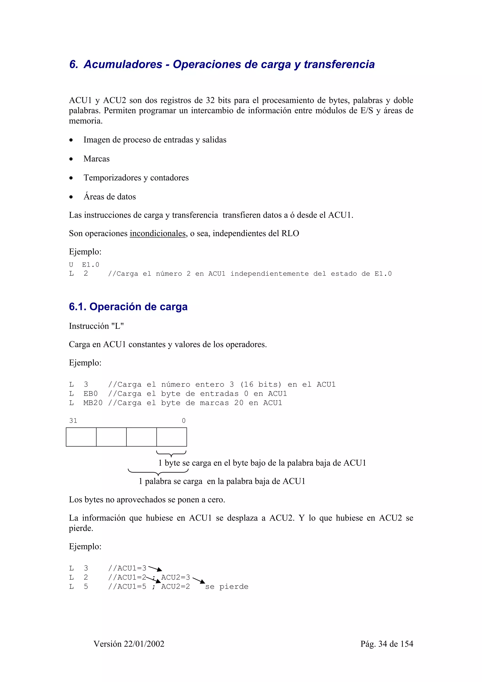 6. Acumuladores - Operaciones de carga y transferencia 
ACU1 y ACU2 son dos registros de 32 bits para el procesamiento de bytes, palabras y doble 
palabras. Permiten programar un intercambio de información entre módulos de E/S y áreas de 
memoria. 
• Imagen de proceso de entradas y salidas 
• Marcas 
• Temporizadores y contadores 
• Áreas de datos 
Las instrucciones de carga y transferencia transfieren datos a ó desde el ACU1. 
Son operaciones incondicionales, o sea, independientes del RLO 
Ejemplo: 
U E1.0 
L 2 //Carga el número 2 en ACU1 independientemente del estado de E1.0 
6.1. Operación de carga 
Instrucción "L" 
Carga en ACU1 constantes y valores de los operadores. 
Ejemplo: 
L 3 //Carga el número entero 3 (16 bits) en el ACU1 
L EB0 //Carga el byte de entradas 0 en ACU1 
L MB20 //Carga el byte de marcas 20 en ACU1 
31 0 
1 1 1 1 1 1 1 1 1 1 1 1 1 1 0 1 
1 byte se carga en el byte bajo de la palabra baja de ACU1 
1 palabra se carga en la palabra baja de ACU1 
Los bytes no aprovechados se ponen a cero. 
La información que hubiese en ACU1 se desplaza a ACU2. Y lo que hubiese en ACU2 se 
pierde. 
Ejemplo: 
L 3 //ACU1=3 
L 2 //ACU1=2 ; ACU2=3 
L 5 //ACU1=5 ; ACU2=2 se pierde 
Versión 22/01/2002 Pág. 34 de 154 
 