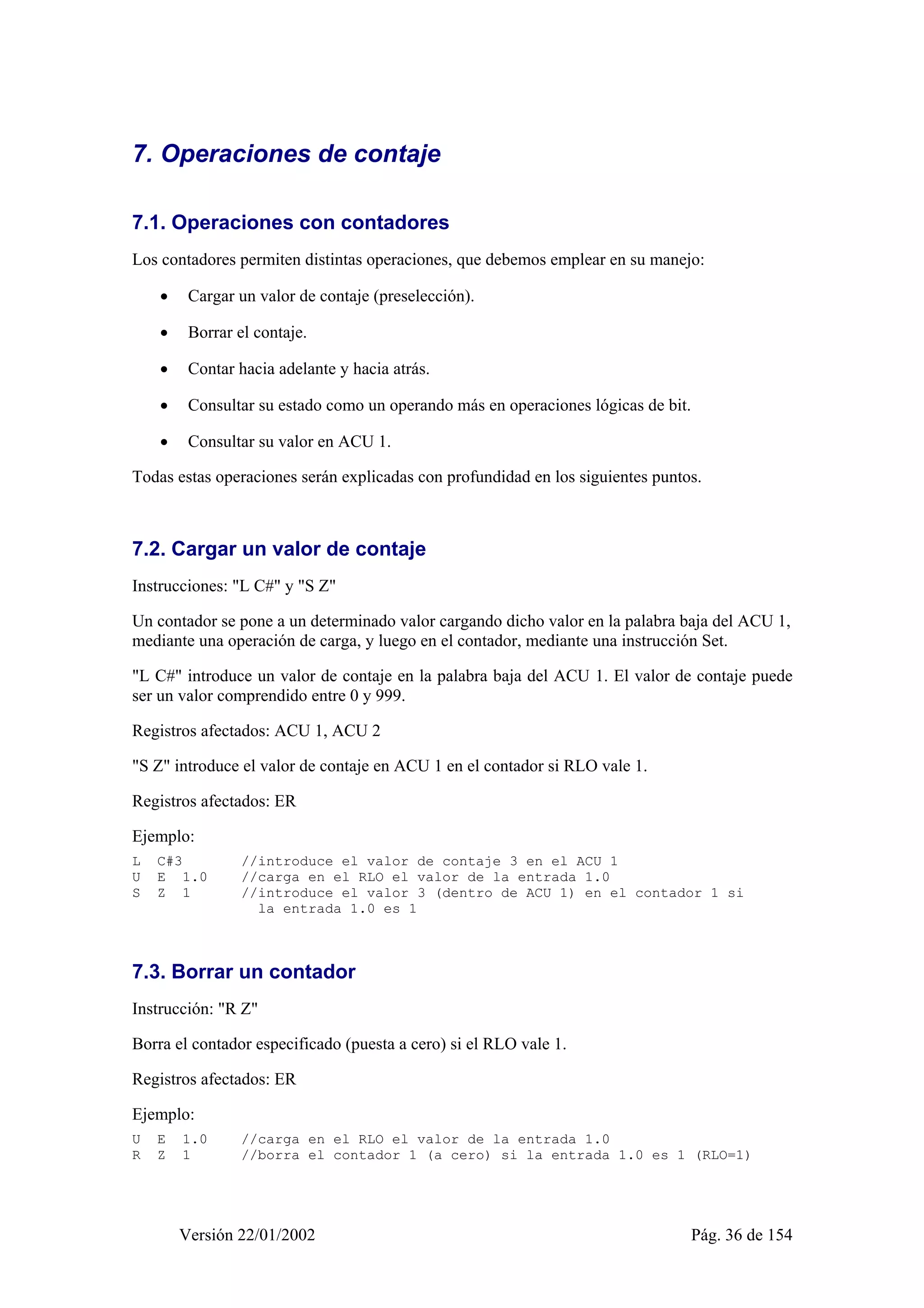 7. Operaciones de contaje 
7.1. Operaciones con contadores 
Los contadores permiten distintas operaciones, que debemos emplear en su manejo: 
• Cargar un valor de contaje (preselección). 
• Borrar el contaje. 
• Contar hacia adelante y hacia atrás. 
• Consultar su estado como un operando más en operaciones lógicas de bit. 
• Consultar su valor en ACU 1. 
Todas estas operaciones serán explicadas con profundidad en los siguientes puntos. 
7.2. Cargar un valor de contaje 
Instrucciones: "L C#" y "S Z" 
Un contador se pone a un determinado valor cargando dicho valor en la palabra baja del ACU 1, 
mediante una operación de carga, y luego en el contador, mediante una instrucción Set. 
"L C#" introduce un valor de contaje en la palabra baja del ACU 1. El valor de contaje puede 
ser un valor comprendido entre 0 y 999. 
Registros afectados: ACU 1, ACU 2 
"S Z" introduce el valor de contaje en ACU 1 en el contador si RLO vale 1. 
Registros afectados: ER 
Ejemplo: 
L C#3 //introduce el valor de contaje 3 en el ACU 1 
U E 1.0 //carga en el RLO el valor de la entrada 1.0 
S Z 1 //introduce el valor 3 (dentro de ACU 1) en el contador 1 si 
la entrada 1.0 es 1 
7.3. Borrar un contador 
Instrucción: "R Z" 
Borra el contador especificado (puesta a cero) si el RLO vale 1. 
Registros afectados: ER 
Ejemplo: 
U E 1.0 //carga en el RLO el valor de la entrada 1.0 
R Z 1 //borra el contador 1 (a cero) si la entrada 1.0 es 1 (RLO=1) 
Versión 22/01/2002 Pág. 36 de 154 
 