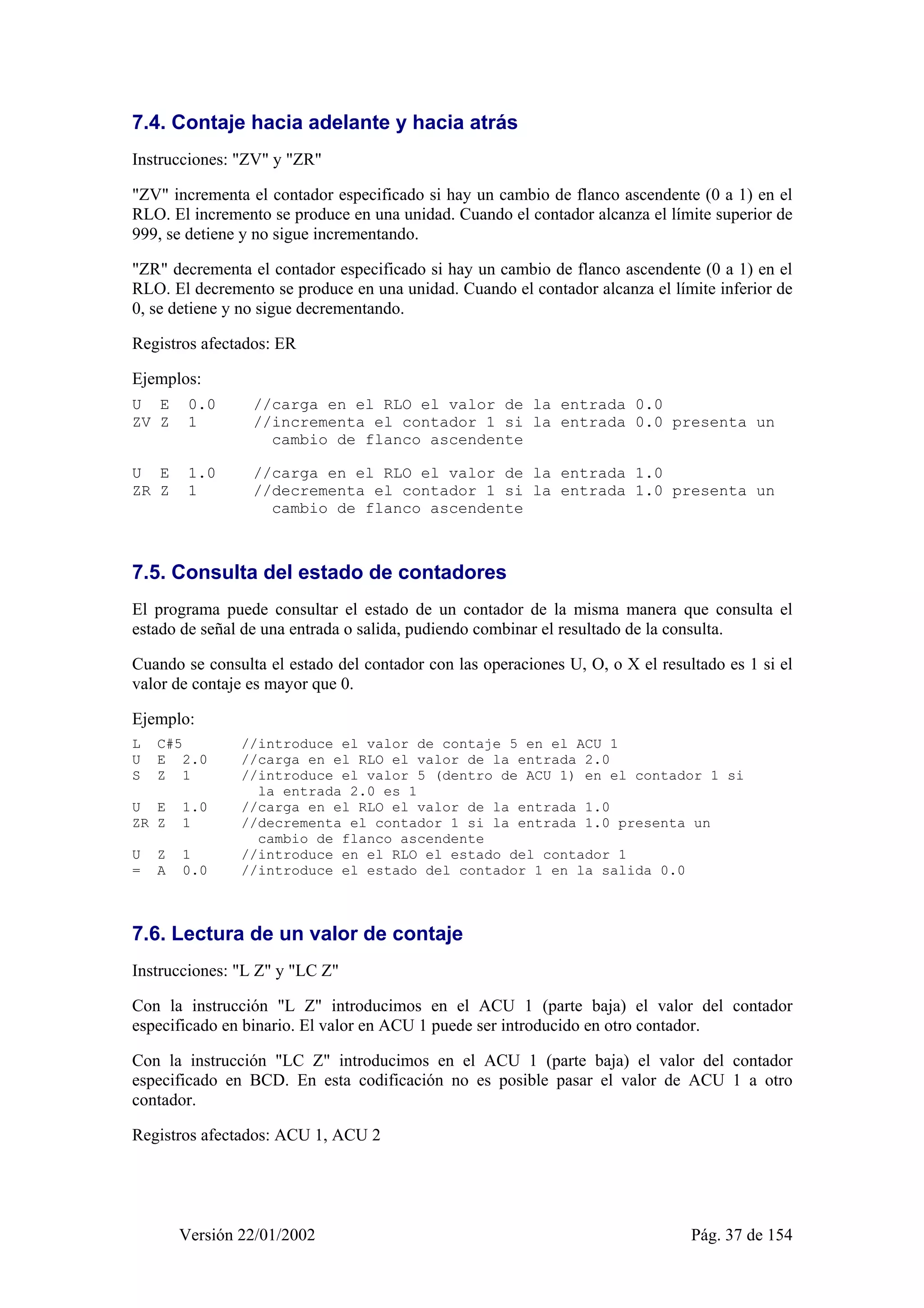 7.4. Contaje hacia adelante y hacia atrás 
Instrucciones: "ZV" y "ZR" 
"ZV" incrementa el contador especificado si hay un cambio de flanco ascendente (0 a 1) en el 
RLO. El incremento se produce en una unidad. Cuando el contador alcanza el límite superior de 
999, se detiene y no sigue incrementando. 
"ZR" decrementa el contador especificado si hay un cambio de flanco ascendente (0 a 1) en el 
RLO. El decremento se produce en una unidad. Cuando el contador alcanza el límite inferior de 
0, se detiene y no sigue decrementando. 
Registros afectados: ER 
Ejemplos: 
U E 0.0 //carga en el RLO el valor de la entrada 0.0 
ZV Z 1 //incrementa el contador 1 si la entrada 0.0 presenta un 
cambio de flanco ascendente 
U E 1.0 //carga en el RLO el valor de la entrada 1.0 
ZR Z 1 //decrementa el contador 1 si la entrada 1.0 presenta un 
cambio de flanco ascendente 
7.5. Consulta del estado de contadores 
El programa puede consultar el estado de un contador de la misma manera que consulta el 
estado de señal de una entrada o salida, pudiendo combinar el resultado de la consulta. 
Cuando se consulta el estado del contador con las operaciones U, O, o X el resultado es 1 si el 
valor de contaje es mayor que 0. 
Ejemplo: 
L C#5 //introduce el valor de contaje 5 en el ACU 1 
U E 2.0 //carga en el RLO el valor de la entrada 2.0 
S Z 1 //introduce el valor 5 (dentro de ACU 1) en el contador 1 si 
la entrada 2.0 es 1 
U E 1.0 //carga en el RLO el valor de la entrada 1.0 
ZR Z 1 //decrementa el contador 1 si la entrada 1.0 presenta un 
cambio de flanco ascendente 
U Z 1 //introduce en el RLO el estado del contador 1 
= A 0.0 //introduce el estado del contador 1 en la salida 0.0 
7.6. Lectura de un valor de contaje 
Instrucciones: "L Z" y "LC Z" 
Con la instrucción "L Z" introducimos en el ACU 1 (parte baja) el valor del contador 
especificado en binario. El valor en ACU 1 puede ser introducido en otro contador. 
Con la instrucción "LC Z" introducimos en el ACU 1 (parte baja) el valor del contador 
especificado en BCD. En esta codificación no es posible pasar el valor de ACU 1 a otro 
contador. 
Registros afectados: ACU 1, ACU 2 
Versión 22/01/2002 Pág. 37 de 154 
 