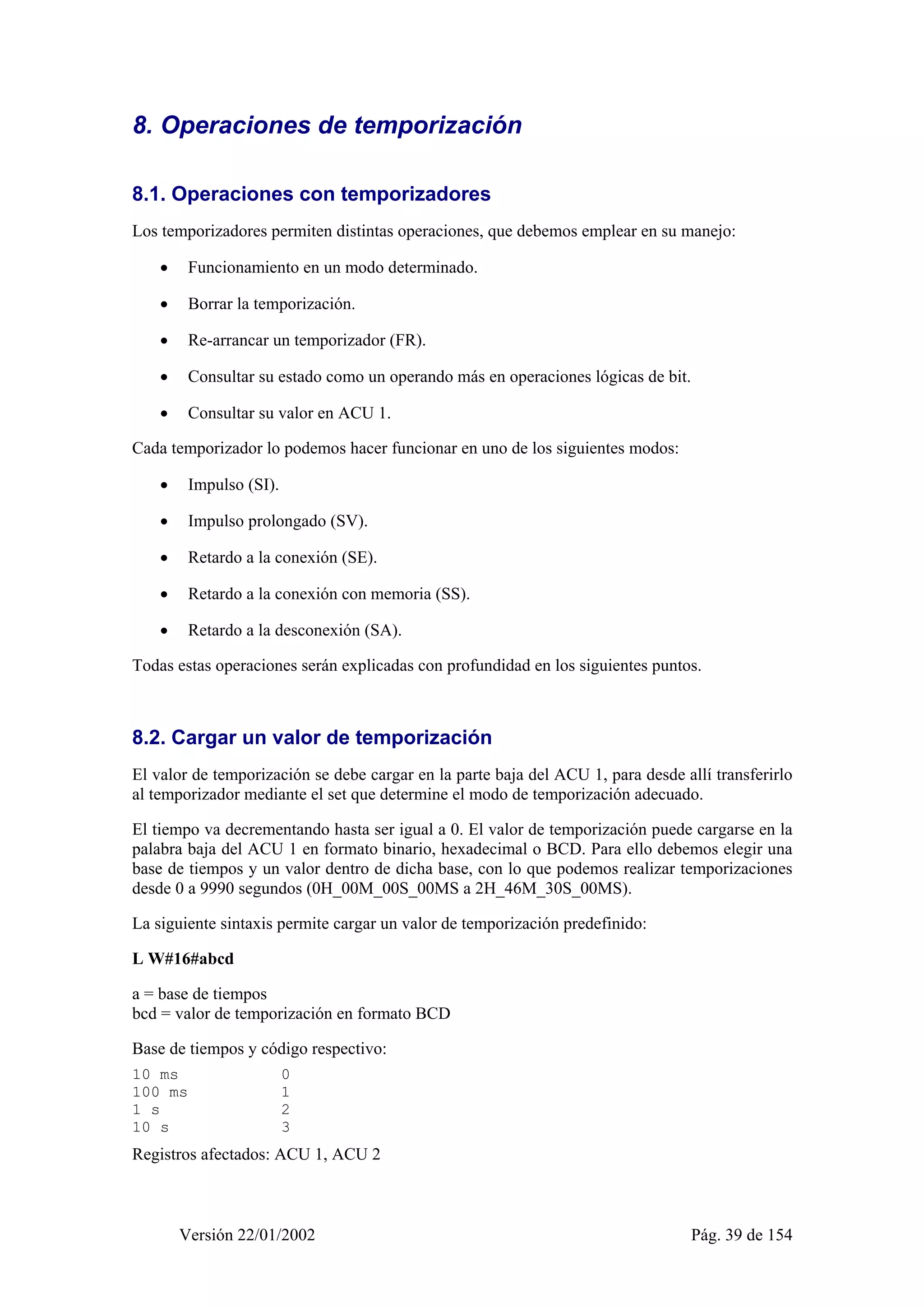 8. Operaciones de temporización 
8.1. Operaciones con temporizadores 
Los temporizadores permiten distintas operaciones, que debemos emplear en su manejo: 
• Funcionamiento en un modo determinado. 
• Borrar la temporización. 
• Re-arrancar un temporizador (FR). 
• Consultar su estado como un operando más en operaciones lógicas de bit. 
• Consultar su valor en ACU 1. 
Cada temporizador lo podemos hacer funcionar en uno de los siguientes modos: 
• Impulso (SI). 
• Impulso prolongado (SV). 
• Retardo a la conexión (SE). 
• Retardo a la conexión con memoria (SS). 
• Retardo a la desconexión (SA). 
Todas estas operaciones serán explicadas con profundidad en los siguientes puntos. 
8.2. Cargar un valor de temporización 
El valor de temporización se debe cargar en la parte baja del ACU 1, para desde allí transferirlo 
al temporizador mediante el set que determine el modo de temporización adecuado. 
El tiempo va decrementando hasta ser igual a 0. El valor de temporización puede cargarse en la 
palabra baja del ACU 1 en formato binario, hexadecimal o BCD. Para ello debemos elegir una 
base de tiempos y un valor dentro de dicha base, con lo que podemos realizar temporizaciones 
desde 0 a 9990 segundos (0H_00M_00S_00MS a 2H_46M_30S_00MS). 
La siguiente sintaxis permite cargar un valor de temporización predefinido: 
L W#16#abcd 
a = base de tiempos 
bcd = valor de temporización en formato BCD 
Base de tiempos y código respectivo: 
10 ms 0 
100 ms 1 
1 s 2 
10 s 3 
Registros afectados: ACU 1, ACU 2 
Versión 22/01/2002 Pág. 39 de 154 
 