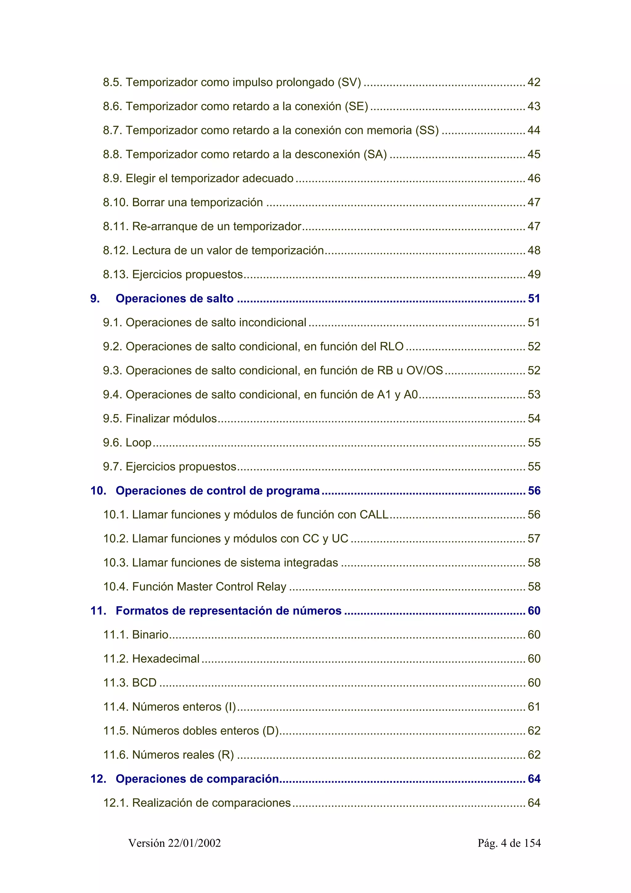 8.5. Temporizador como impulso prolongado (SV) .................................................. 42 
8.6. Temporizador como retardo a la conexión (SE) ................................................ 43 
8.7. Temporizador como retardo a la conexión con memoria (SS) .......................... 44 
8.8. Temporizador como retardo a la desconexión (SA) .......................................... 45 
8.9. Elegir el temporizador adecuado ....................................................................... 46 
8.10. Borrar una temporización ................................................................................ 47 
8.11. Re-arranque de un temporizador..................................................................... 47 
8.12. Lectura de un valor de temporización.............................................................. 48 
8.13. Ejercicios propuestos....................................................................................... 49 
9. Operaciones de salto ......................................................................................... 51 
9.1. Operaciones de salto incondicional ................................................................... 51 
9.2. Operaciones de salto condicional, en función del RLO ..................................... 52 
9.3. Operaciones de salto condicional, en función de RB u OV/OS......................... 52 
9.4. Operaciones de salto condicional, en función de A1 y A0................................. 53 
9.5. Finalizar módulos............................................................................................... 54 
9.6. Loop................................................................................................................... 55 
9.7. Ejercicios propuestos......................................................................................... 55 
10. Operaciones de control de programa............................................................... 56 
10.1. Llamar funciones y módulos de función con CALL.......................................... 56 
10.2. Llamar funciones y módulos con CC y UC...................................................... 57 
10.3. Llamar funciones de sistema integradas ......................................................... 58 
10.4. Función Master Control Relay ......................................................................... 58 
11. Formatos de representación de números ........................................................ 60 
11.1. Binario.............................................................................................................. 60 
11.2. Hexadecimal .................................................................................................... 60 
11.3. BCD ................................................................................................................. 60 
11.4. Números enteros (I)......................................................................................... 61 
11.5. Números dobles enteros (D)............................................................................ 62 
11.6. Números reales (R) ......................................................................................... 62 
12. Operaciones de comparación............................................................................ 64 
12.1. Realización de comparaciones........................................................................ 64 
Versión 22/01/2002 Pág. 4 de 154 
 