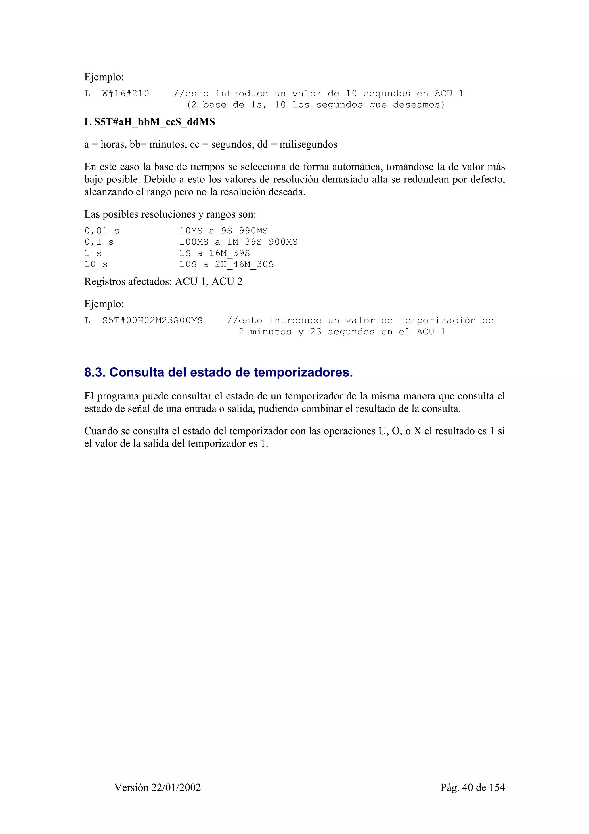 Ejemplo: 
L W#16#210 //esto introduce un valor de 10 segundos en ACU 1 
(2 base de 1s, 10 los segundos que deseamos) 
L S5T#aH_bbM_ccS_ddMS 
a = horas, bb= minutos, cc = segundos, dd = milisegundos 
En este caso la base de tiempos se selecciona de forma automática, tomándose la de valor más 
bajo posible. Debido a esto los valores de resolución demasiado alta se redondean por defecto, 
alcanzando el rango pero no la resolución deseada. 
Las posibles resoluciones y rangos son: 
0,01 s 10MS a 9S_990MS 
0,1 s 100MS a 1M_39S_900MS 
1 s 1S a 16M_39S 
10 s 10S a 2H_46M_30S 
Registros afectados: ACU 1, ACU 2 
Ejemplo: 
L S5T#00H02M23S00MS //esto introduce un valor de temporización de 
2 minutos y 23 segundos en el ACU 1 
8.3. Consulta del estado de temporizadores. 
El programa puede consultar el estado de un temporizador de la misma manera que consulta el 
estado de señal de una entrada o salida, pudiendo combinar el resultado de la consulta. 
Cuando se consulta el estado del temporizador con las operaciones U, O, o X el resultado es 1 si 
el valor de la salida del temporizador es 1. 
Versión 22/01/2002 Pág. 40 de 154 
 