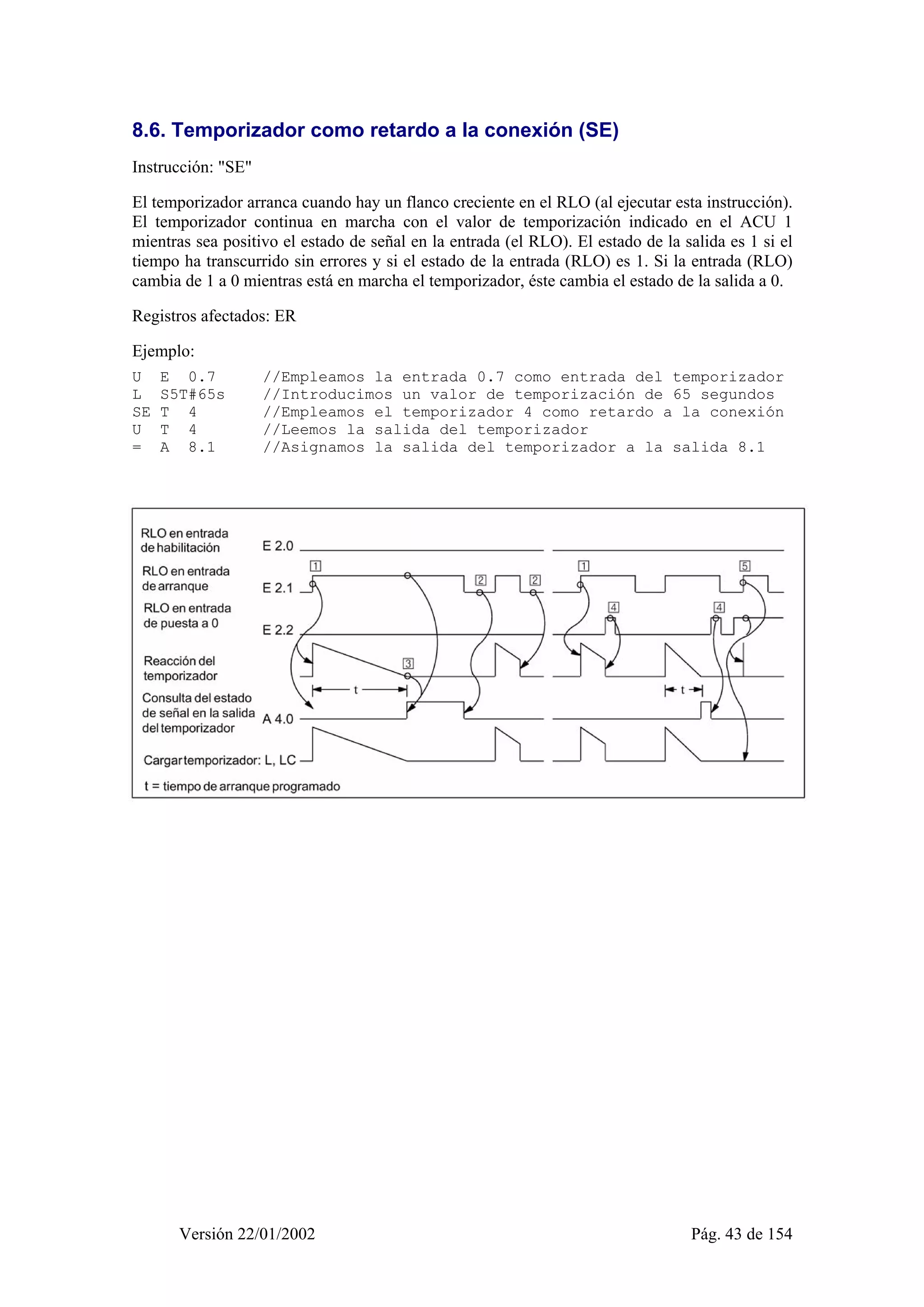 8.6. Temporizador como retardo a la conexión (SE) 
Instrucción: "SE" 
El temporizador arranca cuando hay un flanco creciente en el RLO (al ejecutar esta instrucción). 
El temporizador continua en marcha con el valor de temporización indicado en el ACU 1 
mientras sea positivo el estado de señal en la entrada (el RLO). El estado de la salida es 1 si el 
tiempo ha transcurrido sin errores y si el estado de la entrada (RLO) es 1. Si la entrada (RLO) 
cambia de 1 a 0 mientras está en marcha el temporizador, éste cambia el estado de la salida a 0. 
Registros afectados: ER 
Ejemplo: 
U E 0.7 //Empleamos la entrada 0.7 como entrada del temporizador 
L S5T#65s //Introducimos un valor de temporización de 65 segundos 
SE T 4 //Empleamos el temporizador 4 como retardo a la conexión 
U T 4 //Leemos la salida del temporizador 
= A 8.1 //Asignamos la salida del temporizador a la salida 8.1 
Versión 22/01/2002 Pág. 43 de 154 
 