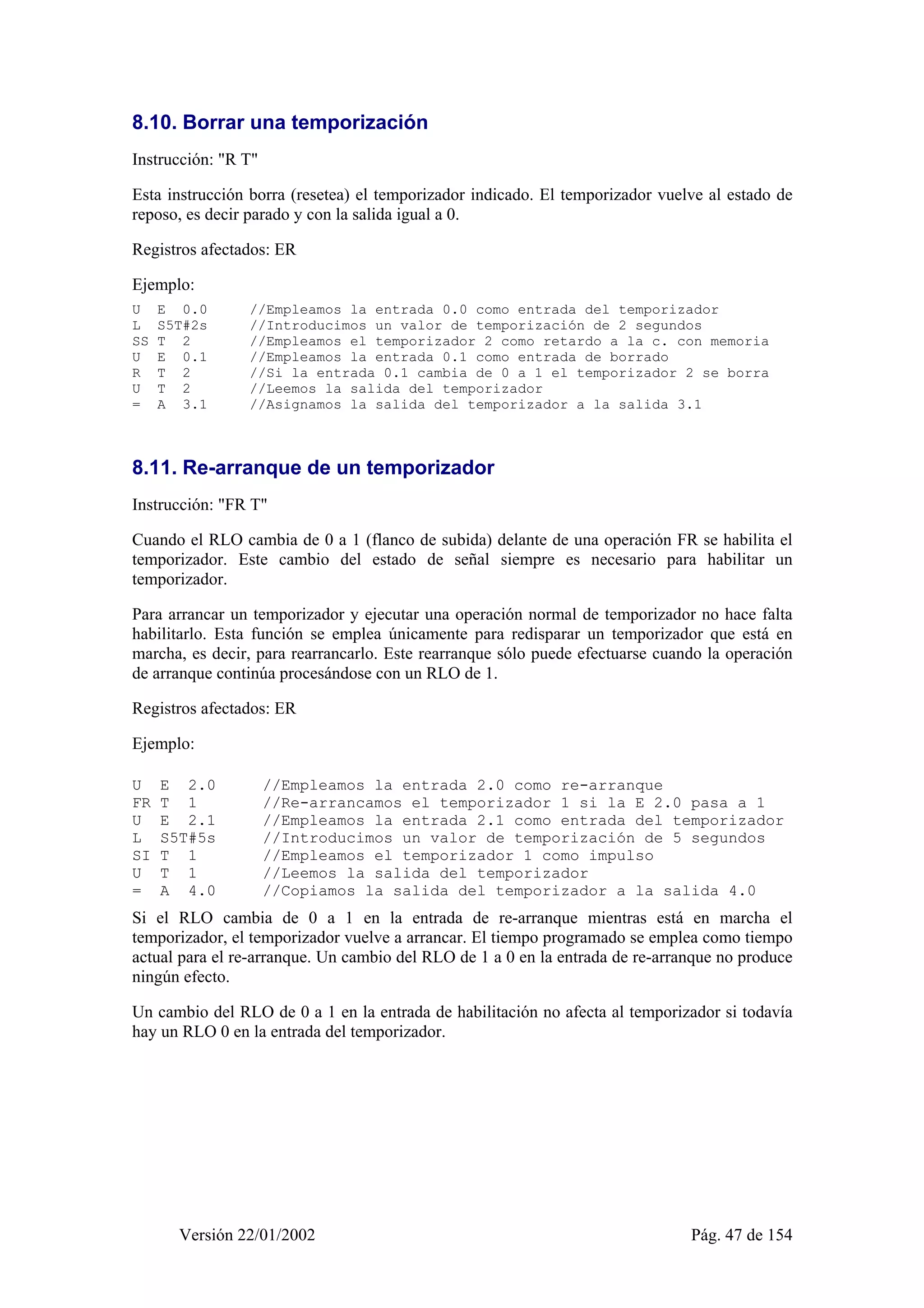 8.10. Borrar una temporización 
Instrucción: "R T" 
Esta instrucción borra (resetea) el temporizador indicado. El temporizador vuelve al estado de 
reposo, es decir parado y con la salida igual a 0. 
Registros afectados: ER 
Ejemplo: 
U E 0.0 //Empleamos la entrada 0.0 como entrada del temporizador 
L S5T#2s //Introducimos un valor de temporización de 2 segundos 
SS T 2 //Empleamos el temporizador 2 como retardo a la c. con memoria 
U E 0.1 //Empleamos la entrada 0.1 como entrada de borrado 
R T 2 //Si la entrada 0.1 cambia de 0 a 1 el temporizador 2 se borra 
U T 2 //Leemos la salida del temporizador 
= A 3.1 //Asignamos la salida del temporizador a la salida 3.1 
8.11. Re-arranque de un temporizador 
Instrucción: "FR T" 
Cuando el RLO cambia de 0 a 1 (flanco de subida) delante de una operación FR se habilita el 
temporizador. Este cambio del estado de señal siempre es necesario para habilitar un 
temporizador. 
Para arrancar un temporizador y ejecutar una operación normal de temporizador no hace falta 
habilitarlo. Esta función se emplea únicamente para redisparar un temporizador que está en 
marcha, es decir, para rearrancarlo. Este rearranque sólo puede efectuarse cuando la operación 
de arranque continúa procesándose con un RLO de 1. 
Registros afectados: ER 
Ejemplo: 
U E 2.0 //Empleamos la entrada 2.0 como re-arranque 
FR T 1 //Re-arrancamos el temporizador 1 si la E 2.0 pasa a 1 
U E 2.1 //Empleamos la entrada 2.1 como entrada del temporizador 
L S5T#5s //Introducimos un valor de temporización de 5 segundos 
SI T 1 //Empleamos el temporizador 1 como impulso 
U T 1 //Leemos la salida del temporizador 
= A 4.0 //Copiamos la salida del temporizador a la salida 4.0 
Si el RLO cambia de 0 a 1 en la entrada de re-arranque mientras está en marcha el 
temporizador, el temporizador vuelve a arrancar. El tiempo programado se emplea como tiempo 
actual para el re-arranque. Un cambio del RLO de 1 a 0 en la entrada de re-arranque no produce 
ningún efecto. 
Un cambio del RLO de 0 a 1 en la entrada de habilitación no afecta al temporizador si todavía 
hay un RLO 0 en la entrada del temporizador. 
Versión 22/01/2002 Pág. 47 de 154 
 
