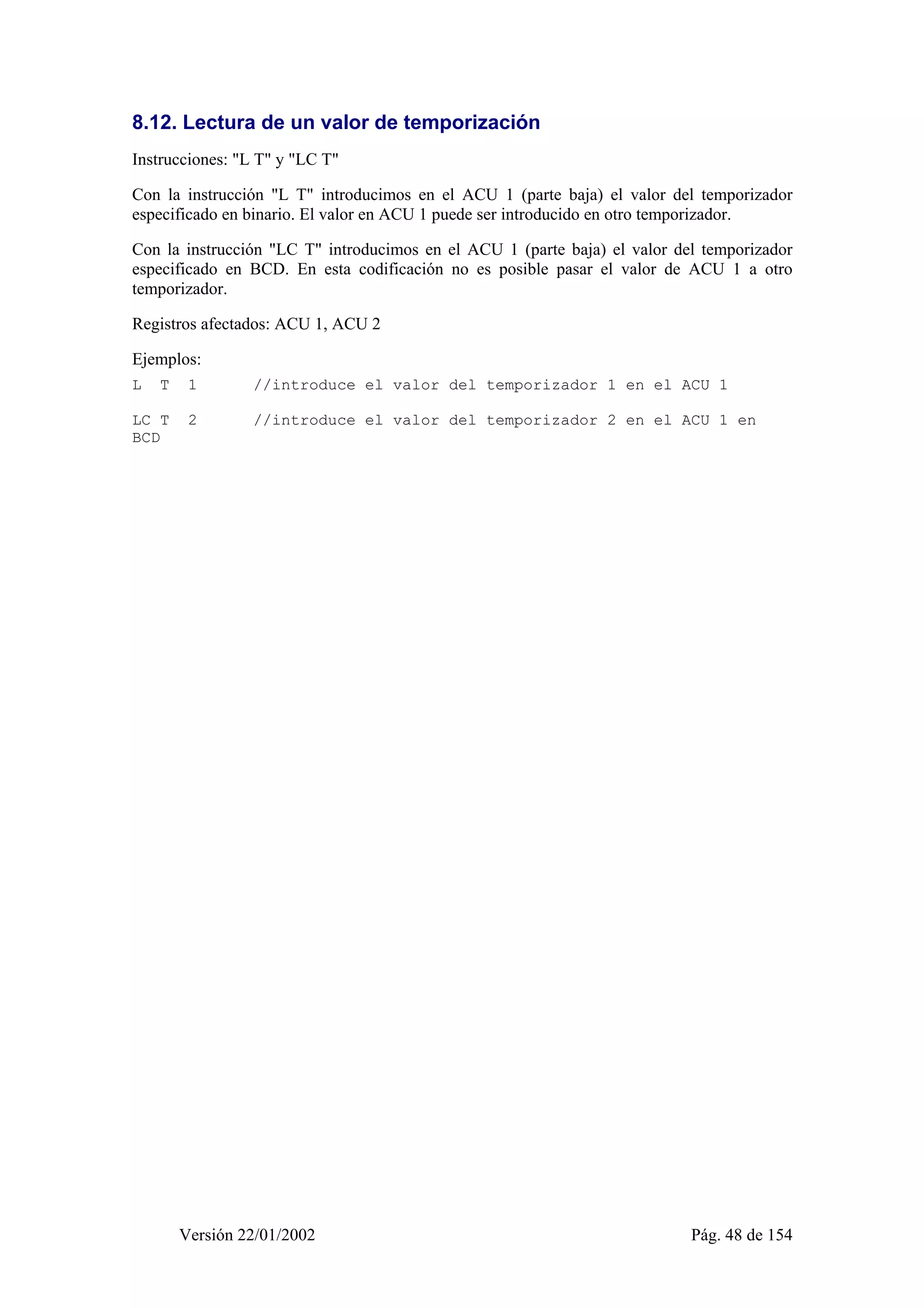 8.12. Lectura de un valor de temporización 
Instrucciones: "L T" y "LC T" 
Con la instrucción "L T" introducimos en el ACU 1 (parte baja) el valor del temporizador 
especificado en binario. El valor en ACU 1 puede ser introducido en otro temporizador. 
Con la instrucción "LC T" introducimos en el ACU 1 (parte baja) el valor del temporizador 
especificado en BCD. En esta codificación no es posible pasar el valor de ACU 1 a otro 
temporizador. 
Registros afectados: ACU 1, ACU 2 
Ejemplos: 
L T 1 //introduce el valor del temporizador 1 en el ACU 1 
LC T 2 //introduce el valor del temporizador 2 en el ACU 1 en 
BCD 
Versión 22/01/2002 Pág. 48 de 154 
 