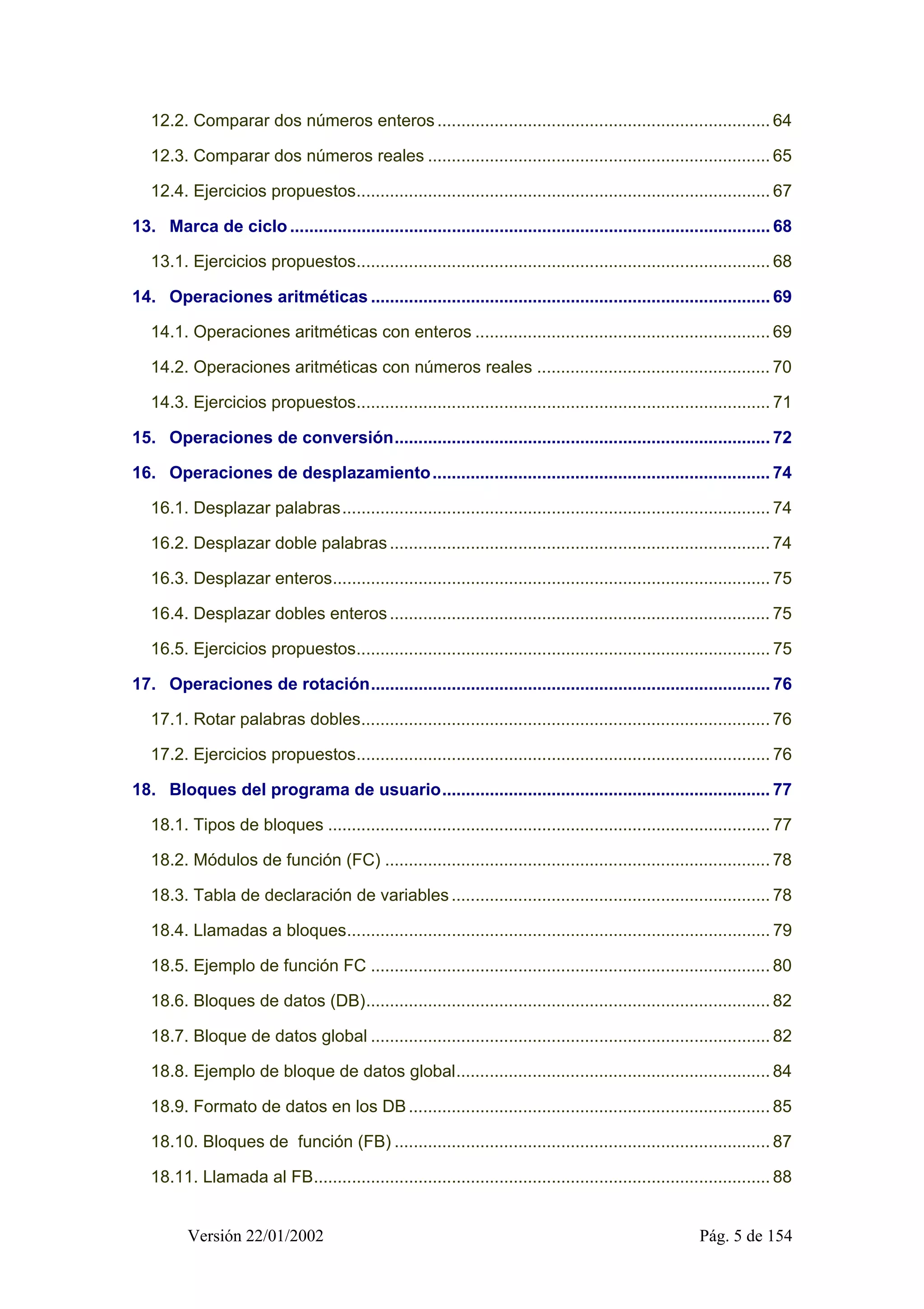 12.2. Comparar dos números enteros ...................................................................... 64 
12.3. Comparar dos números reales ........................................................................ 65 
12.4. Ejercicios propuestos....................................................................................... 67 
13. Marca de ciclo ..................................................................................................... 68 
13.1. Ejercicios propuestos....................................................................................... 68 
14. Operaciones aritméticas .................................................................................... 69 
14.1. Operaciones aritméticas con enteros .............................................................. 69 
14.2. Operaciones aritméticas con números reales ................................................. 70 
14.3. Ejercicios propuestos....................................................................................... 71 
15. Operaciones de conversión............................................................................... 72 
16. Operaciones de desplazamiento....................................................................... 74 
16.1. Desplazar palabras.......................................................................................... 74 
16.2. Desplazar doble palabras ................................................................................ 74 
16.3. Desplazar enteros............................................................................................ 75 
16.4. Desplazar dobles enteros ................................................................................ 75 
16.5. Ejercicios propuestos....................................................................................... 75 
17. Operaciones de rotación.................................................................................... 76 
17.1. Rotar palabras dobles...................................................................................... 76 
17.2. Ejercicios propuestos....................................................................................... 76 
18. Bloques del programa de usuario..................................................................... 77 
18.1. Tipos de bloques ............................................................................................. 77 
18.2. Módulos de función (FC) ................................................................................. 78 
18.3. Tabla de declaración de variables ................................................................... 78 
18.4. Llamadas a bloques......................................................................................... 79 
18.5. Ejemplo de función FC .................................................................................... 80 
18.6. Bloques de datos (DB)..................................................................................... 82 
18.7. Bloque de datos global .................................................................................... 82 
18.8. Ejemplo de bloque de datos global.................................................................. 84 
18.9. Formato de datos en los DB ............................................................................ 85 
18.10. Bloques de función (FB) ............................................................................... 87 
18.11. Llamada al FB................................................................................................ 88 
Versión 22/01/2002 Pág. 5 de 154 
 