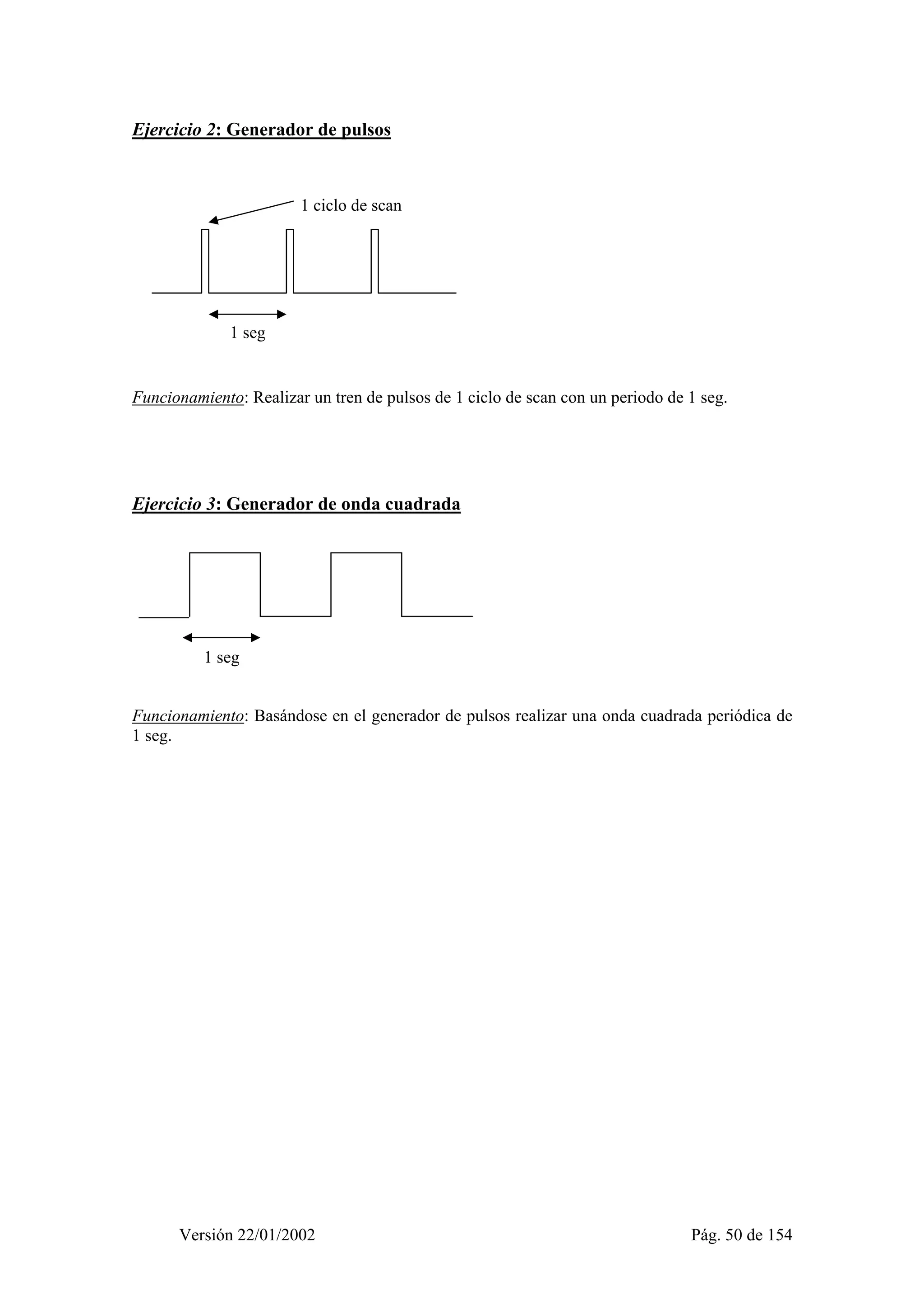 Ejercicio 2: Generador de pulsos 
1 ciclo de scan 
1 seg 
Funcionamiento: Realizar un tren de pulsos de 1 ciclo de scan con un periodo de 1 seg. 
Ejercicio 3: Generador de onda cuadrada 
1 seg 
Funcionamiento: Basándose en el generador de pulsos realizar una onda cuadrada periódica de 
1 seg. 
Versión 22/01/2002 Pág. 50 de 154 
 