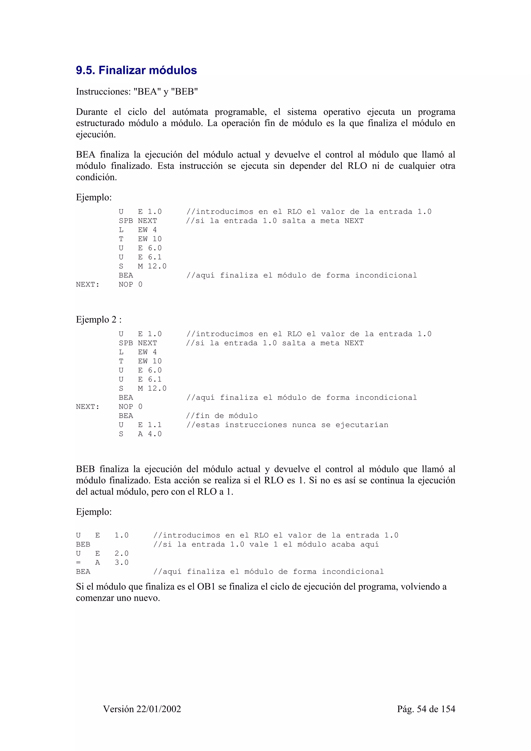9.5. Finalizar módulos 
Instrucciones: "BEA" y "BEB" 
Durante el ciclo del autómata programable, el sistema operativo ejecuta un programa 
estructurado módulo a módulo. La operación fin de módulo es la que finaliza el módulo en 
ejecución. 
BEA finaliza la ejecución del módulo actual y devuelve el control al módulo que llamó al 
módulo finalizado. Esta instrucción se ejecuta sin depender del RLO ni de cualquier otra 
condición. 
Ejemplo: 
U E 1.0 //introducimos en el RLO el valor de la entrada 1.0 
SPB NEXT //si la entrada 1.0 salta a meta NEXT 
L EW 4 
T EW 10 
U E 6.0 
U E 6.1 
S M 12.0 
BEA //aquí finaliza el módulo de forma incondicional 
NEXT: NOP 0 
Ejemplo 2 : 
U E 1.0 //introducimos en el RLO el valor de la entrada 1.0 
SPB NEXT //si la entrada 1.0 salta a meta NEXT 
L EW 4 
T EW 10 
U E 6.0 
U E 6.1 
S M 12.0 
BEA //aquí finaliza el módulo de forma incondicional 
NEXT: NOP 0 
BEA //fin de módulo 
U E 1.1 //estas instrucciones nunca se ejecutarían 
S A 4.0 
BEB finaliza la ejecución del módulo actual y devuelve el control al módulo que llamó al 
módulo finalizado. Esta acción se realiza si el RLO es 1. Si no es así se continua la ejecución 
del actual módulo, pero con el RLO a 1. 
Ejemplo: 
U E 1.0 //introducimos en el RLO el valor de la entrada 1.0 
BEB //si la entrada 1.0 vale 1 el módulo acaba aquí 
U E 2.0 
= A 3.0 
BEA //aquí finaliza el módulo de forma incondicional 
Si el módulo que finaliza es el OB1 se finaliza el ciclo de ejecución del programa, volviendo a 
comenzar uno nuevo. 
Versión 22/01/2002 Pág. 54 de 154 
 