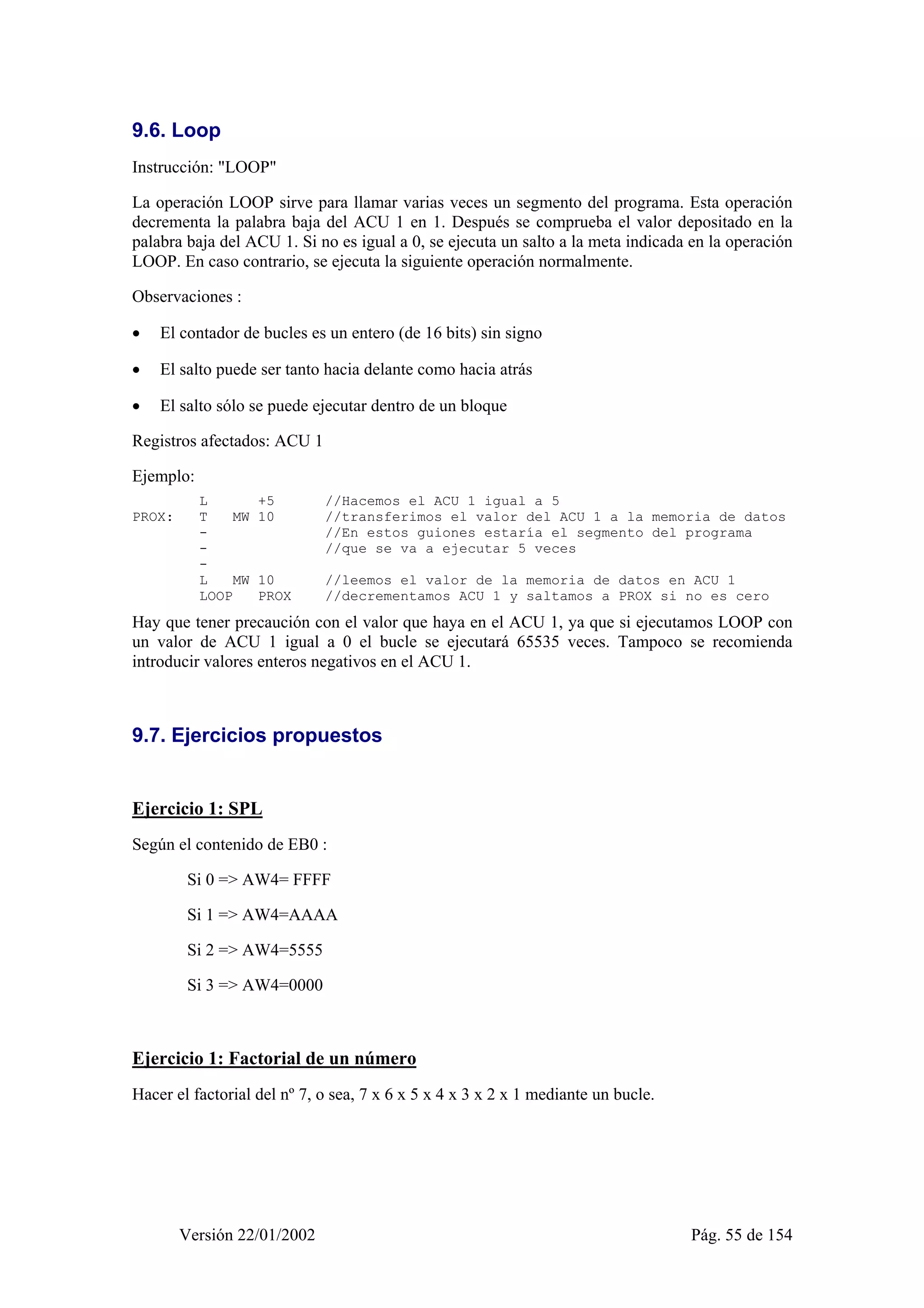 9.6. Loop 
Instrucción: "LOOP" 
La operación LOOP sirve para llamar varias veces un segmento del programa. Esta operación 
decrementa la palabra baja del ACU 1 en 1. Después se comprueba el valor depositado en la 
palabra baja del ACU 1. Si no es igual a 0, se ejecuta un salto a la meta indicada en la operación 
LOOP. En caso contrario, se ejecuta la siguiente operación normalmente. 
Observaciones : 
• El contador de bucles es un entero (de 16 bits) sin signo 
• El salto puede ser tanto hacia delante como hacia atrás 
• El salto sólo se puede ejecutar dentro de un bloque 
Registros afectados: ACU 1 
Ejemplo: 
L +5 //Hacemos el ACU 1 igual a 5 
PROX: T MW 10 //transferimos el valor del ACU 1 a la memoria de datos 
- //En estos guiones estaría el segmento del programa 
- //que se va a ejecutar 5 veces 
- 
L MW 10 //leemos el valor de la memoria de datos en ACU 1 
LOOP PROX //decrementamos ACU 1 y saltamos a PROX si no es cero 
Hay que tener precaución con el valor que haya en el ACU 1, ya que si ejecutamos LOOP con 
un valor de ACU 1 igual a 0 el bucle se ejecutará 65535 veces. Tampoco se recomienda 
introducir valores enteros negativos en el ACU 1. 
9.7. Ejercicios propuestos 
Ejercicio 1: SPL 
Según el contenido de EB0 : 
Si 0 => AW4= FFFF 
Si 1 => AW4=AAAA 
Si 2 => AW4=5555 
Si 3 => AW4=0000 
Ejercicio 1: Factorial de un número 
Hacer el factorial del nº 7, o sea, 7 x 6 x 5 x 4 x 3 x 2 x 1 mediante un bucle. 
Versión 22/01/2002 Pág. 55 de 154 
 