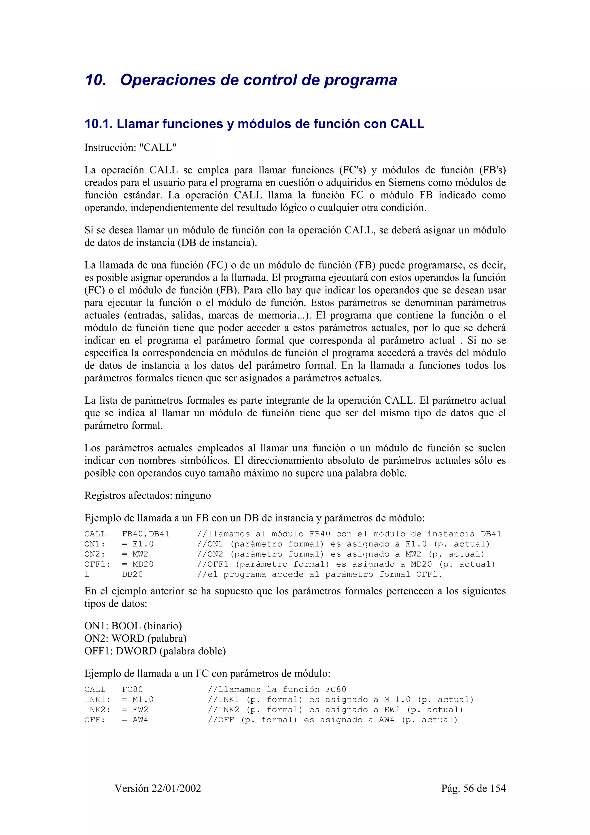 10. Operaciones de control de programa 
10.1. Llamar funciones y módulos de función con CALL 
Instrucción: "CALL" 
La operación CALL se emplea para llamar funciones (FC's) y módulos de función (FB's) 
creados para el usuario para el programa en cuestión o adquiridos en Siemens como módulos de 
función estándar. La operación CALL llama la función FC o módulo FB indicado como 
operando, independientemente del resultado lógico o cualquier otra condición. 
Si se desea llamar un módulo de función con la operación CALL, se deberá asignar un módulo 
de datos de instancia (DB de instancia). 
La llamada de una función (FC) o de un módulo de función (FB) puede programarse, es decir, 
es posible asignar operandos a la llamada. El programa ejecutará con estos operandos la función 
(FC) o el módulo de función (FB). Para ello hay que indicar los operandos que se desean usar 
para ejecutar la función o el módulo de función. Estos parámetros se denominan parámetros 
actuales (entradas, salidas, marcas de memoria...). El programa que contiene la función o el 
módulo de función tiene que poder acceder a estos parámetros actuales, por lo que se deberá 
indicar en el programa el parámetro formal que corresponda al parámetro actual . Si no se 
especifica la correspondencia en módulos de función el programa accederá a través del módulo 
de datos de instancia a los datos del parámetro formal. En la llamada a funciones todos los 
parámetros formales tienen que ser asignados a parámetros actuales. 
La lista de parámetros formales es parte integrante de la operación CALL. El parámetro actual 
que se indica al llamar un módulo de función tiene que ser del mismo tipo de datos que el 
parámetro formal. 
Los parámetros actuales empleados al llamar una función o un módulo de función se suelen 
indicar con nombres simbólicos. El direccionamiento absoluto de parámetros actuales sólo es 
posible con operandos cuyo tamaño máximo no supere una palabra doble. 
Registros afectados: ninguno 
Ejemplo de llamada a un FB con un DB de instancia y parámetros de módulo: 
CALL FB40,DB41 //llamamos al módulo FB40 con el módulo de instancia DB41 
ON1: = E1.0 //ON1 (parámetro formal) es asignado a E1.0 (p. actual) 
ON2: = MW2 //ON2 (parámetro formal) es asignado a MW2 (p. actual) 
OFF1: = MD20 //OFF1 (parámetro formal) es asignado a MD20 (p. actual) 
L DB20 //el programa accede al parámetro formal OFF1. 
En el ejemplo anterior se ha supuesto que los parámetros formales pertenecen a los siguientes 
tipos de datos: 
ON1: BOOL (binario) 
ON2: WORD (palabra) 
OFF1: DWORD (palabra doble) 
Ejemplo de llamada a un FC con parámetros de módulo: 
CALL FC80 //llamamos la función FC80 
INK1: = M1.0 //INK1 (p. formal) es asignado a M 1.0 (p. actual) 
INK2: = EW2 //INK2 (p. formal) es asignado a EW2 (p. actual) 
OFF: = AW4 //OFF (p. formal) es asignado a AW4 (p. actual) 
Versión 22/01/2002 Pág. 56 de 154 
 