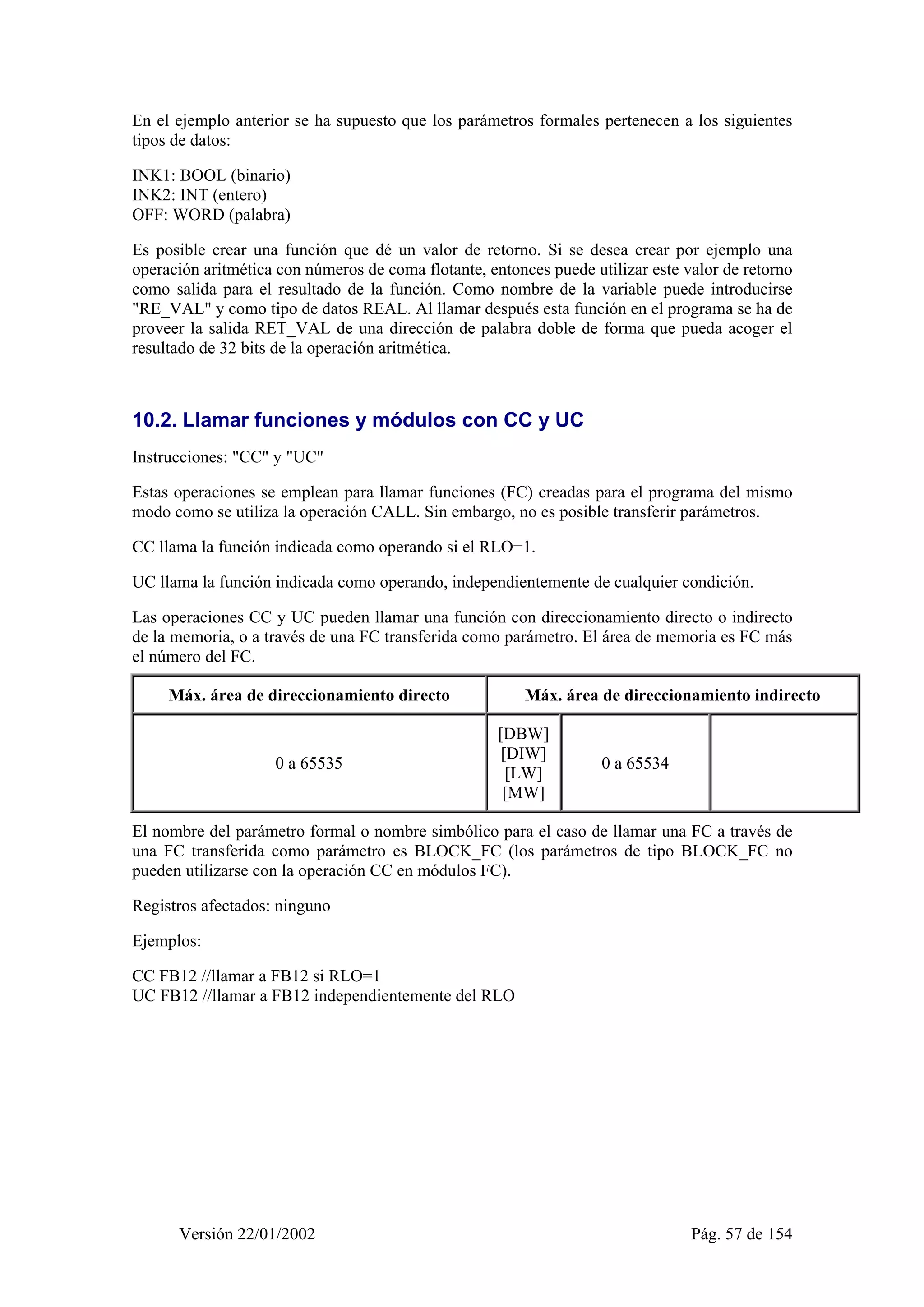 En el ejemplo anterior se ha supuesto que los parámetros formales pertenecen a los siguientes 
tipos de datos: 
INK1: BOOL (binario) 
INK2: INT (entero) 
OFF: WORD (palabra) 
Es posible crear una función que dé un valor de retorno. Si se desea crear por ejemplo una 
operación aritmética con números de coma flotante, entonces puede utilizar este valor de retorno 
como salida para el resultado de la función. Como nombre de la variable puede introducirse 
"RE_VAL" y como tipo de datos REAL. Al llamar después esta función en el programa se ha de 
proveer la salida RET_VAL de una dirección de palabra doble de forma que pueda acoger el 
resultado de 32 bits de la operación aritmética. 
10.2. Llamar funciones y módulos con CC y UC 
Instrucciones: "CC" y "UC" 
Estas operaciones se emplean para llamar funciones (FC) creadas para el programa del mismo 
modo como se utiliza la operación CALL. Sin embargo, no es posible transferir parámetros. 
CC llama la función indicada como operando si el RLO=1. 
UC llama la función indicada como operando, independientemente de cualquier condición. 
Las operaciones CC y UC pueden llamar una función con direccionamiento directo o indirecto 
de la memoria, o a través de una FC transferida como parámetro. El área de memoria es FC más 
el número del FC. 
Máx. área de direccionamiento directo Máx. área de direccionamiento indirecto 
0 a 65535 
[DBW] 
[DIW] 
[LW] 
[MW] 
0 a 65534 
El nombre del parámetro formal o nombre simbólico para el caso de llamar una FC a través de 
una FC transferida como parámetro es BLOCK_FC (los parámetros de tipo BLOCK_FC no 
pueden utilizarse con la operación CC en módulos FC). 
Registros afectados: ninguno 
Ejemplos: 
CC FB12 //llamar a FB12 si RLO=1 
UC FB12 //llamar a FB12 independientemente del RLO 
Versión 22/01/2002 Pág. 57 de 154 
 