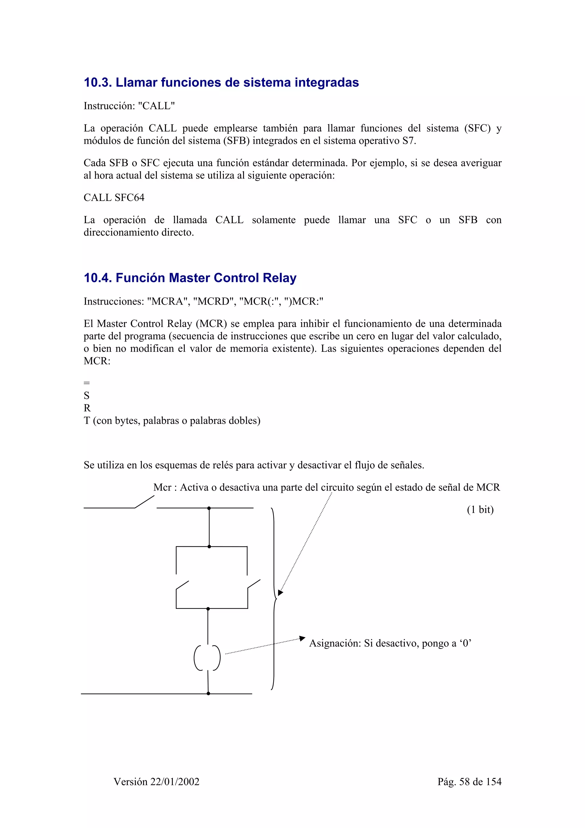 10.3. Llamar funciones de sistema integradas 
Instrucción: "CALL" 
La operación CALL puede emplearse también para llamar funciones del sistema (SFC) y 
módulos de función del sistema (SFB) integrados en el sistema operativo S7. 
Cada SFB o SFC ejecuta una función estándar determinada. Por ejemplo, si se desea averiguar 
al hora actual del sistema se utiliza al siguiente operación: 
CALL SFC64 
La operación de llamada CALL solamente puede llamar una SFC o un SFB con 
direccionamiento directo. 
10.4. Función Master Control Relay 
Instrucciones: "MCRA", "MCRD", "MCR(:", ")MCR:" 
El Master Control Relay (MCR) se emplea para inhibir el funcionamiento de una determinada 
parte del programa (secuencia de instrucciones que escribe un cero en lugar del valor calculado, 
o bien no modifican el valor de memoria existente). Las siguientes operaciones dependen del 
MCR: 
= 
S 
R 
T (con bytes, palabras o palabras dobles) 
Se utiliza en los esquemas de relés para activar y desactivar el flujo de señales. 
Mcr : Activa o desactiva una parte del circuito según el estado de señal de MCR 
(1 bit) 
Asignación: Si desactivo, pongo a ‘0’ 
Versión 22/01/2002 Pág. 58 de 154 
 