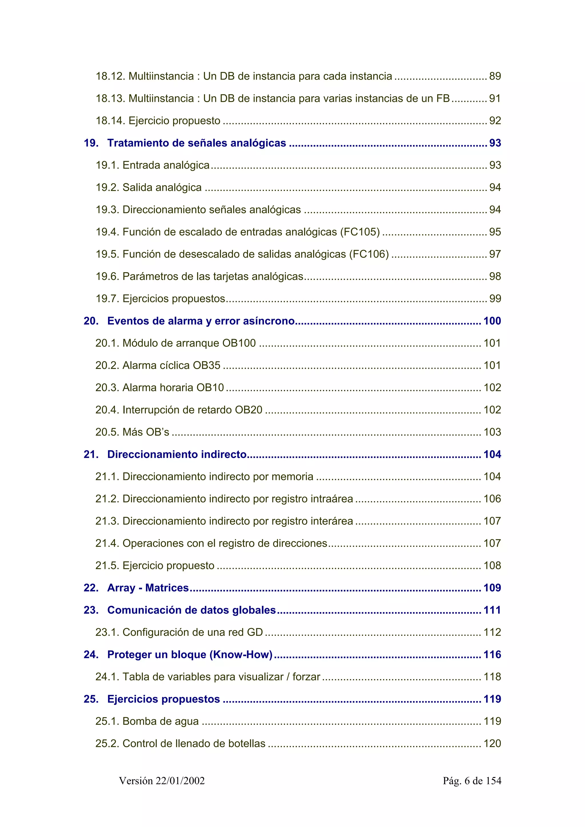 18.12. Multiinstancia : Un DB de instancia para cada instancia ............................... 89 
18.13. Multiinstancia : Un DB de instancia para varias instancias de un FB............ 91 
18.14. Ejercicio propuesto ........................................................................................ 92 
19. Tratamiento de señales analógicas .................................................................. 93 
19.1. Entrada analógica............................................................................................ 93 
19.2. Salida analógica .............................................................................................. 94 
19.3. Direccionamiento señales analógicas ............................................................. 94 
19.4. Función de escalado de entradas analógicas (FC105) ................................... 95 
19.5. Función de desescalado de salidas analógicas (FC106) ................................ 97 
19.6. Parámetros de las tarjetas analógicas............................................................. 98 
19.7. Ejercicios propuestos....................................................................................... 99 
20. Eventos de alarma y error asíncrono.............................................................. 100 
20.1. Módulo de arranque OB100 .......................................................................... 101 
20.2. Alarma cíclica OB35 ...................................................................................... 101 
20.3. Alarma horaria OB10 ..................................................................................... 102 
20.4. Interrupción de retardo OB20 ........................................................................ 102 
20.5. Más OB’s ....................................................................................................... 103 
21. Direccionamiento indirecto.............................................................................. 104 
21.1. Direccionamiento indirecto por memoria ....................................................... 104 
21.2. Direccionamiento indirecto por registro intraárea .......................................... 106 
21.3. Direccionamiento indirecto por registro interárea .......................................... 107 
21.4. Operaciones con el registro de direcciones................................................... 107 
21.5. Ejercicio propuesto ........................................................................................ 108 
22. Array - Matrices................................................................................................. 109 
23. Comunicación de datos globales.................................................................... 111 
23.1. Configuración de una red GD ........................................................................ 112 
24. Proteger un bloque (Know-How)..................................................................... 116 
24.1. Tabla de variables para visualizar / forzar ..................................................... 118 
25. Ejercicios propuestos ...................................................................................... 119 
25.1. Bomba de agua ............................................................................................. 119 
25.2. Control de llenado de botellas ....................................................................... 120 
Versión 22/01/2002 Pág. 6 de 154 
 