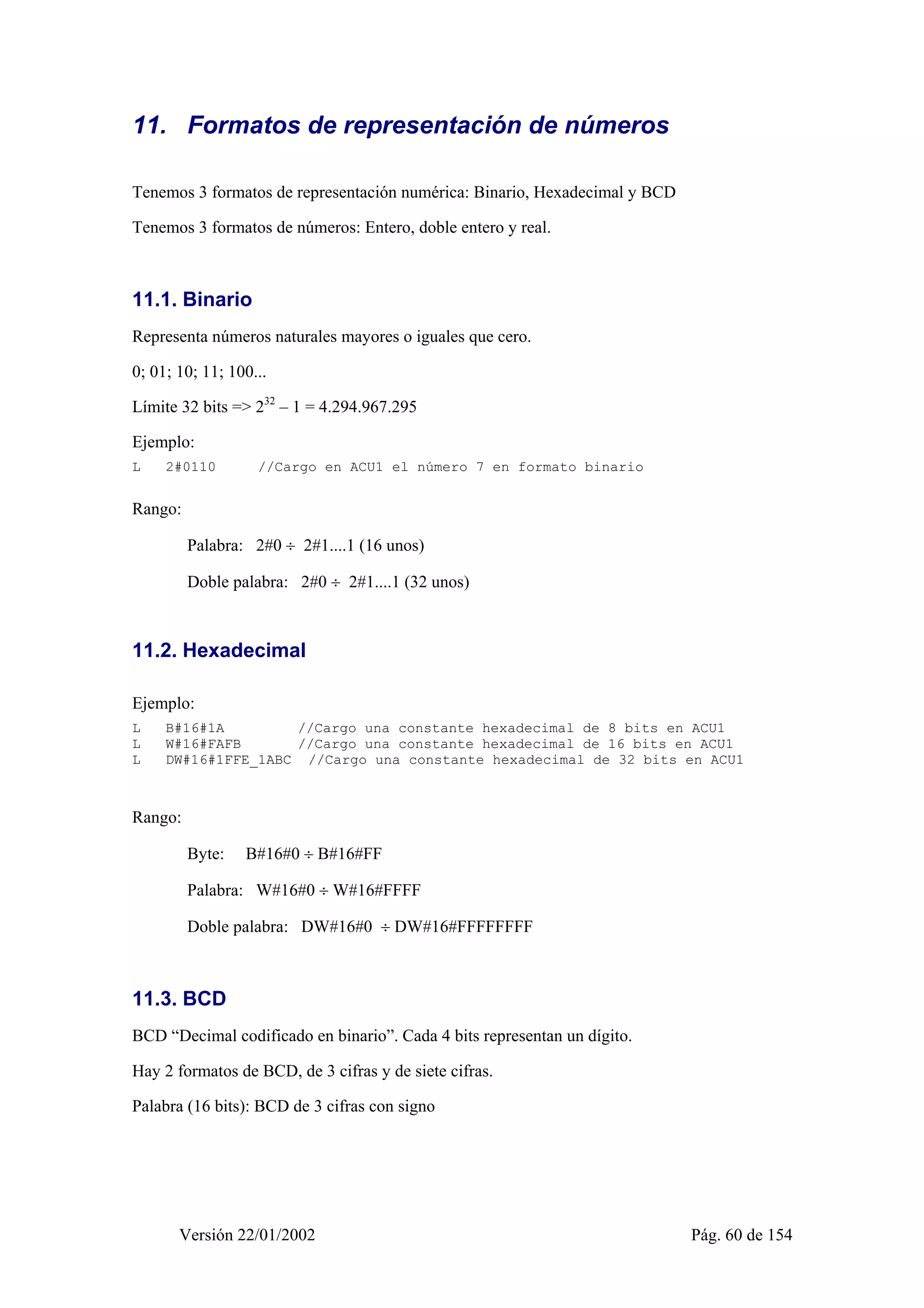 11. Formatos de representación de números 
Tenemos 3 formatos de representación numérica: Binario, Hexadecimal y BCD 
Tenemos 3 formatos de números: Entero, doble entero y real. 
11.1. Binario 
Representa números naturales mayores o iguales que cero. 
0; 01; 10; 11; 100... 
Límite 32 bits => 232 – 1 = 4.294.967.295 
Ejemplo: 
L 2#0110 //Cargo en ACU1 el número 7 en formato binario 
Rango: 
Palabra: 2#0 ÷ 2#1....1 (16 unos) 
Doble palabra: 2#0 ÷ 2#1....1 (32 unos) 
11.2. Hexadecimal 
Ejemplo: 
L B#16#1A //Cargo una constante hexadecimal de 8 bits en ACU1 
L W#16#FAFB //Cargo una constante hexadecimal de 16 bits en ACU1 
L DW#16#1FFE_1ABC //Cargo una constante hexadecimal de 32 bits en ACU1 
Rango: 
Byte: B#16#0 ÷ B#16#FF 
Palabra: W#16#0 ÷ W#16#FFFF 
Doble palabra: DW#16#0 ÷ DW#16#FFFFFFFF 
11.3. BCD 
BCD “Decimal codificado en binario”. Cada 4 bits representan un dígito. 
Hay 2 formatos de BCD, de 3 cifras y de siete cifras. 
Palabra (16 bits): BCD de 3 cifras con signo 
Versión 22/01/2002 Pág. 60 de 154 
 