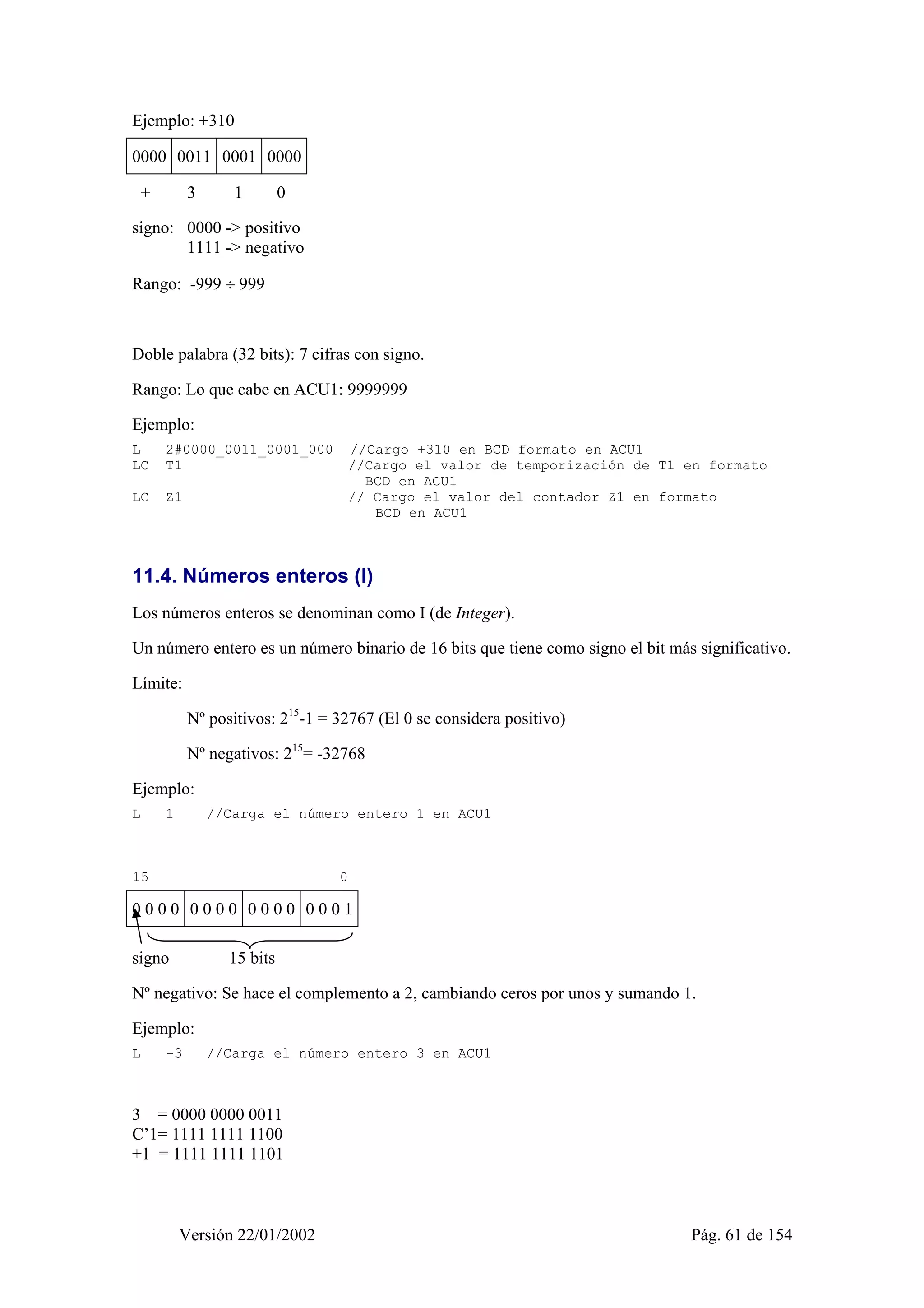 Ejemplo: +310 
0000 0011 0001 0000 
+ 3 1 0 
signo: 0000 -> positivo 
1111 -> negativo 
Rango: -999 ÷ 999 
Doble palabra (32 bits): 7 cifras con signo. 
Rango: Lo que cabe en ACU1: 9999999 
Ejemplo: 
L 2#0000_0011_0001_000 //Cargo +310 en BCD formato en ACU1 
LC T1 //Cargo el valor de temporización de T1 en formato 
BCD en ACU1 
LC Z1 // Cargo el valor del contador Z1 en formato 
BCD en ACU1 
11.4. Números enteros (I) 
Los números enteros se denominan como I (de Integer). 
Un número entero es un número binario de 16 bits que tiene como signo el bit más significativo. 
Límite: 
Nº positivos: 215-1 = 32767 (El 0 se considera positivo) 
Nº negativos: 215= -32768 
Ejemplo: 
L 1 //Carga el número entero 1 en ACU1 
15 0 
0 0 0 0 0 0 0 0 0 0 0 0 0 0 0 1 
signo 15 bits 
Nº negativo: Se hace el complemento a 2, cambiando ceros por unos y sumando 1. 
Ejemplo: 
L -3 //Carga el número entero 3 en ACU1 
3 = 0000 0000 0011 
C’1= 1111 1111 1100 
+1 = 1111 1111 1101 
Versión 22/01/2002 Pág. 61 de 154 
 