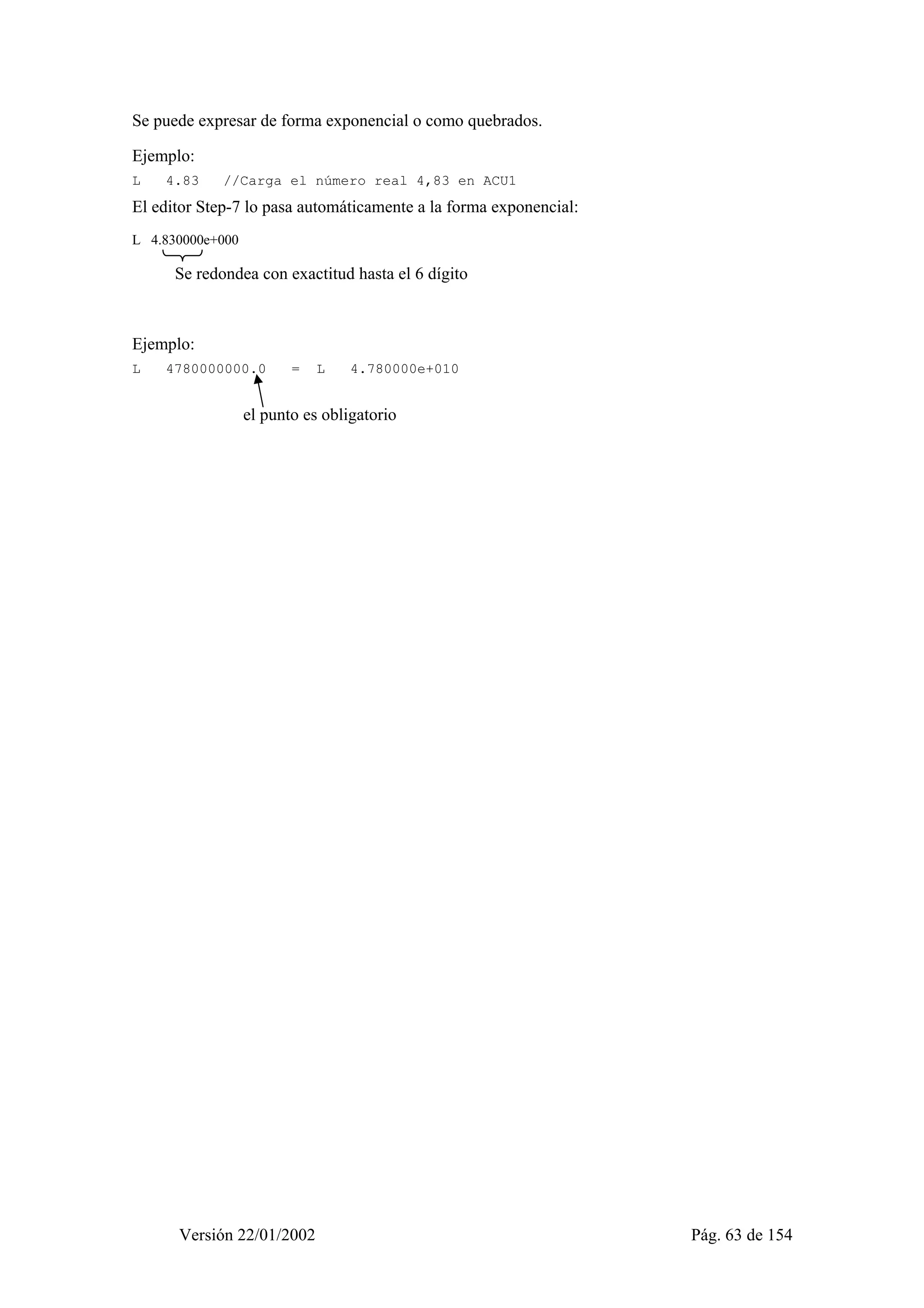 Se puede expresar de forma exponencial o como quebrados. 
Ejemplo: 
L 4.83 //Carga el número real 4,83 en ACU1 
El editor Step-7 lo pasa automáticamente a la forma exponencial: 
L 4.830000e+000 
Se redondea con exactitud hasta el 6 dígito 
Ejemplo: 
L 4780000000.0 = L 4.780000e+010 
el punto es obligatorio 
Versión 22/01/2002 Pág. 63 de 154 
 