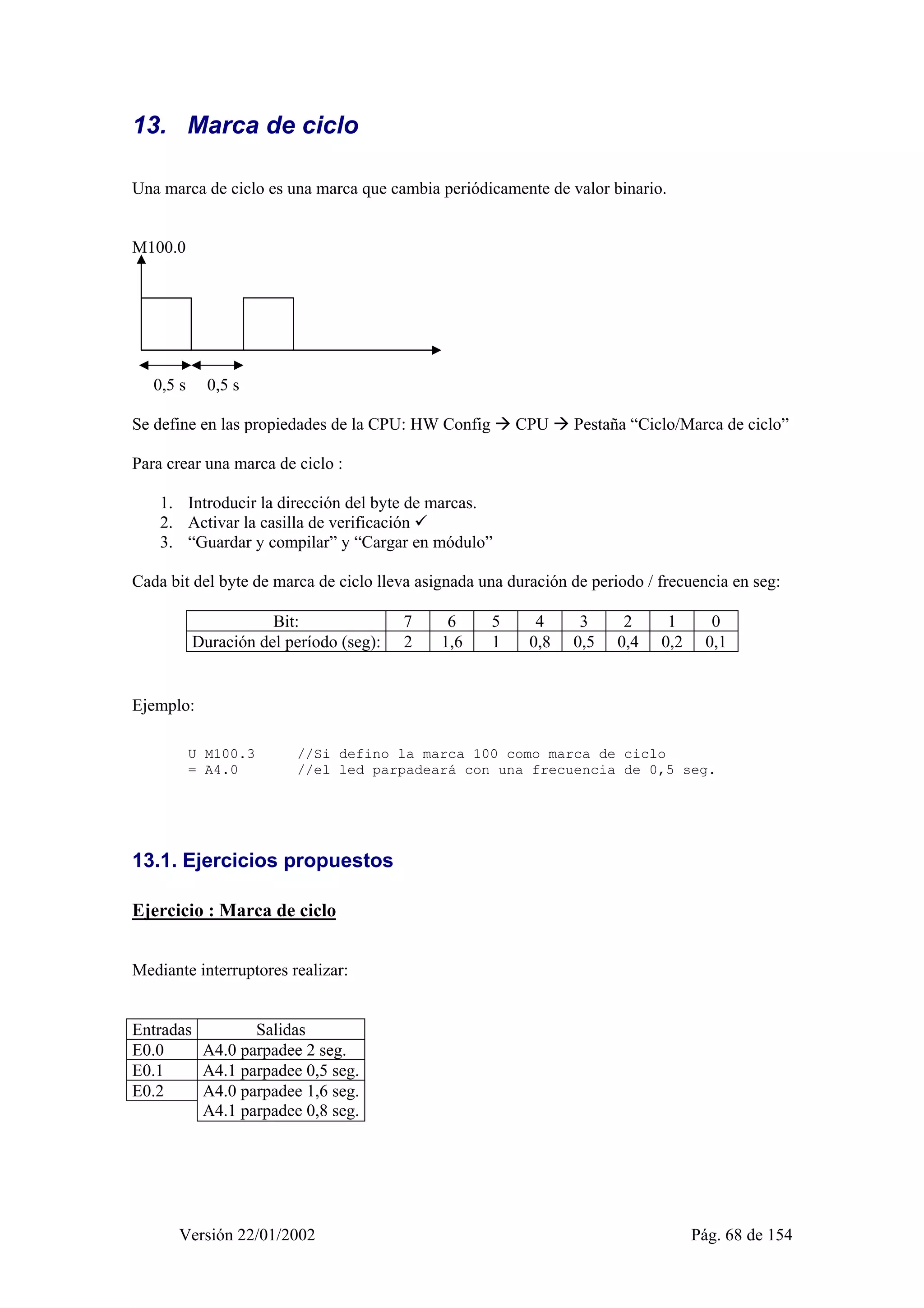 13. Marca de ciclo 
Una marca de ciclo es una marca que cambia periódicamente de valor binario. 
M100.0 
0,5 s 0,5 s 
Se define en las propiedades de la CPU: HW Config Æ CPU Æ Pestaña “Ciclo/Marca de ciclo” 
Para crear una marca de ciclo : 
1. Introducir la dirección del byte de marcas. 
2. Activar la casilla de verificación 9 
3. “Guardar y compilar” y “Cargar en módulo” 
Cada bit del byte de marca de ciclo lleva asignada una duración de periodo / frecuencia en seg: 
Bit: 7 6 5 4 3 2 1 0 
Duración del período (seg): 2 1,6 1 0,8 0,5 0,4 0,2 0,1 
Ejemplo: 
U M100.3 //Si defino la marca 100 como marca de ciclo 
= A4.0 //el led parpadeará con una frecuencia de 0,5 seg. 
13.1. Ejercicios propuestos 
Ejercicio : Marca de ciclo 
Mediante interruptores realizar: 
Entradas Salidas 
E0.0 A4.0 parpadee 2 seg. 
E0.1 A4.1 parpadee 0,5 seg. 
E0.2 
A4.0 parpadee 1,6 seg. 
A4.1 parpadee 0,8 seg. 
Versión 22/01/2002 Pág. 68 de 154 
 
