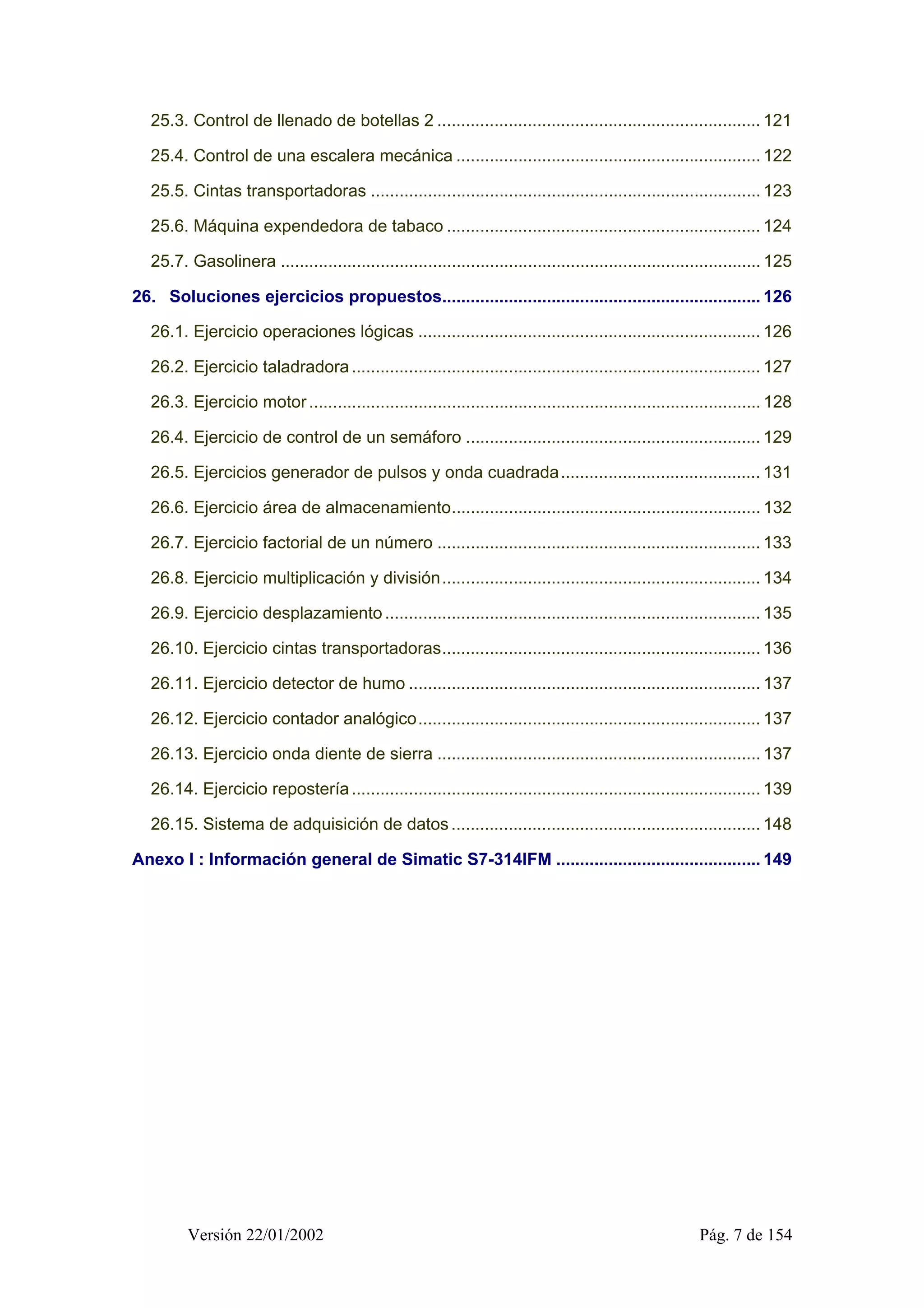 25.3. Control de llenado de botellas 2 .................................................................... 121 
25.4. Control de una escalera mecánica ................................................................ 122 
25.5. Cintas transportadoras .................................................................................. 123 
25.6. Máquina expendedora de tabaco .................................................................. 124 
25.7. Gasolinera ..................................................................................................... 125 
26. Soluciones ejercicios propuestos................................................................... 126 
26.1. Ejercicio operaciones lógicas ........................................................................ 126 
26.2. Ejercicio taladradora ...................................................................................... 127 
26.3. Ejercicio motor ............................................................................................... 128 
26.4. Ejercicio de control de un semáforo .............................................................. 129 
26.5. Ejercicios generador de pulsos y onda cuadrada.......................................... 131 
26.6. Ejercicio área de almacenamiento................................................................. 132 
26.7. Ejercicio factorial de un número .................................................................... 133 
26.8. Ejercicio multiplicación y división................................................................... 134 
26.9. Ejercicio desplazamiento ............................................................................... 135 
26.10. Ejercicio cintas transportadoras................................................................... 136 
26.11. Ejercicio detector de humo .......................................................................... 137 
26.12. Ejercicio contador analógico........................................................................ 137 
26.13. Ejercicio onda diente de sierra .................................................................... 137 
26.14. Ejercicio repostería ...................................................................................... 139 
26.15. Sistema de adquisición de datos ................................................................. 148 
Anexo I : Información general de Simatic S7-314IFM ........................................... 149 
Versión 22/01/2002 Pág. 7 de 154 
 