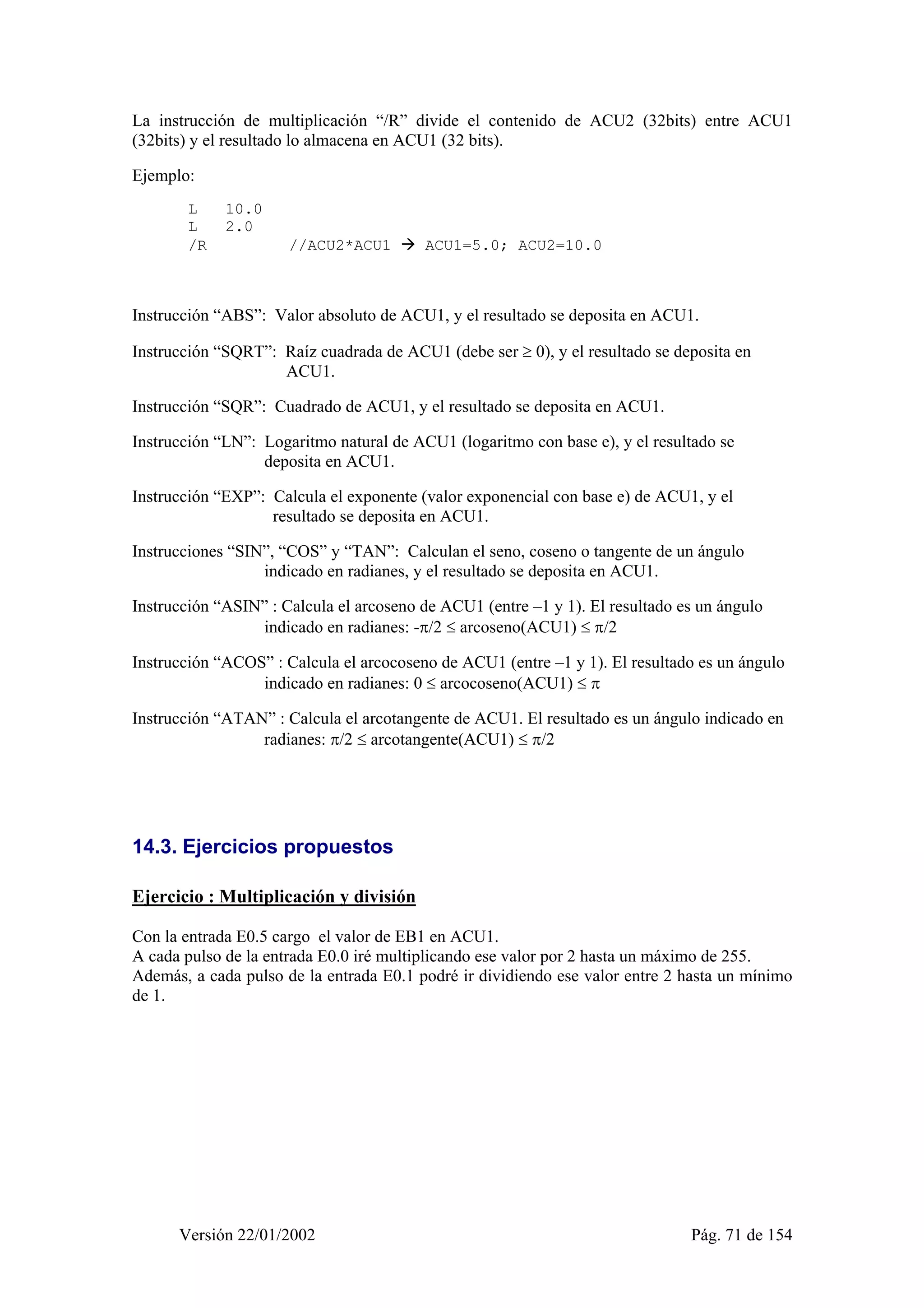 La instrucción de multiplicación “/R” divide el contenido de ACU2 (32bits) entre ACU1 
(32bits) y el resultado lo almacena en ACU1 (32 bits). 
Ejemplo: 
L 10.0 
L 2.0 
/R //ACU2*ACU1 Æ ACU1=5.0; ACU2=10.0 
Instrucción “ABS”: Valor absoluto de ACU1, y el resultado se deposita en ACU1. 
Instrucción “SQRT”: Raíz cuadrada de ACU1 (debe ser ≥ 0), y el resultado se deposita en 
ACU1. 
Instrucción “SQR”: Cuadrado de ACU1, y el resultado se deposita en ACU1. 
Instrucción “LN”: Logaritmo natural de ACU1 (logaritmo con base e), y el resultado se 
deposita en ACU1. 
Instrucción “EXP”: Calcula el exponente (valor exponencial con base e) de ACU1, y el 
resultado se deposita en ACU1. 
Instrucciones “SIN”, “COS” y “TAN”: Calculan el seno, coseno o tangente de un ángulo 
indicado en radianes, y el resultado se deposita en ACU1. 
Instrucción “ASIN” : Calcula el arcoseno de ACU1 (entre –1 y 1). El resultado es un ángulo 
indicado en radianes: -π/2 ≤ arcoseno(ACU1) ≤ π/2 
Instrucción “ACOS” : Calcula el arcocoseno de ACU1 (entre –1 y 1). El resultado es un ángulo 
indicado en radianes: 0 ≤ arcocoseno(ACU1) ≤ π 
Instrucción “ATAN” : Calcula el arcotangente de ACU1. El resultado es un ángulo indicado en 
radianes: π/2 ≤ arcotangente(ACU1) ≤ π/2 
14.3. Ejercicios propuestos 
Ejercicio : Multiplicación y división 
Con la entrada E0.5 cargo el valor de EB1 en ACU1. 
A cada pulso de la entrada E0.0 iré multiplicando ese valor por 2 hasta un máximo de 255. 
Además, a cada pulso de la entrada E0.1 podré ir dividiendo ese valor entre 2 hasta un mínimo 
de 1. 
Versión 22/01/2002 Pág. 71 de 154 
 