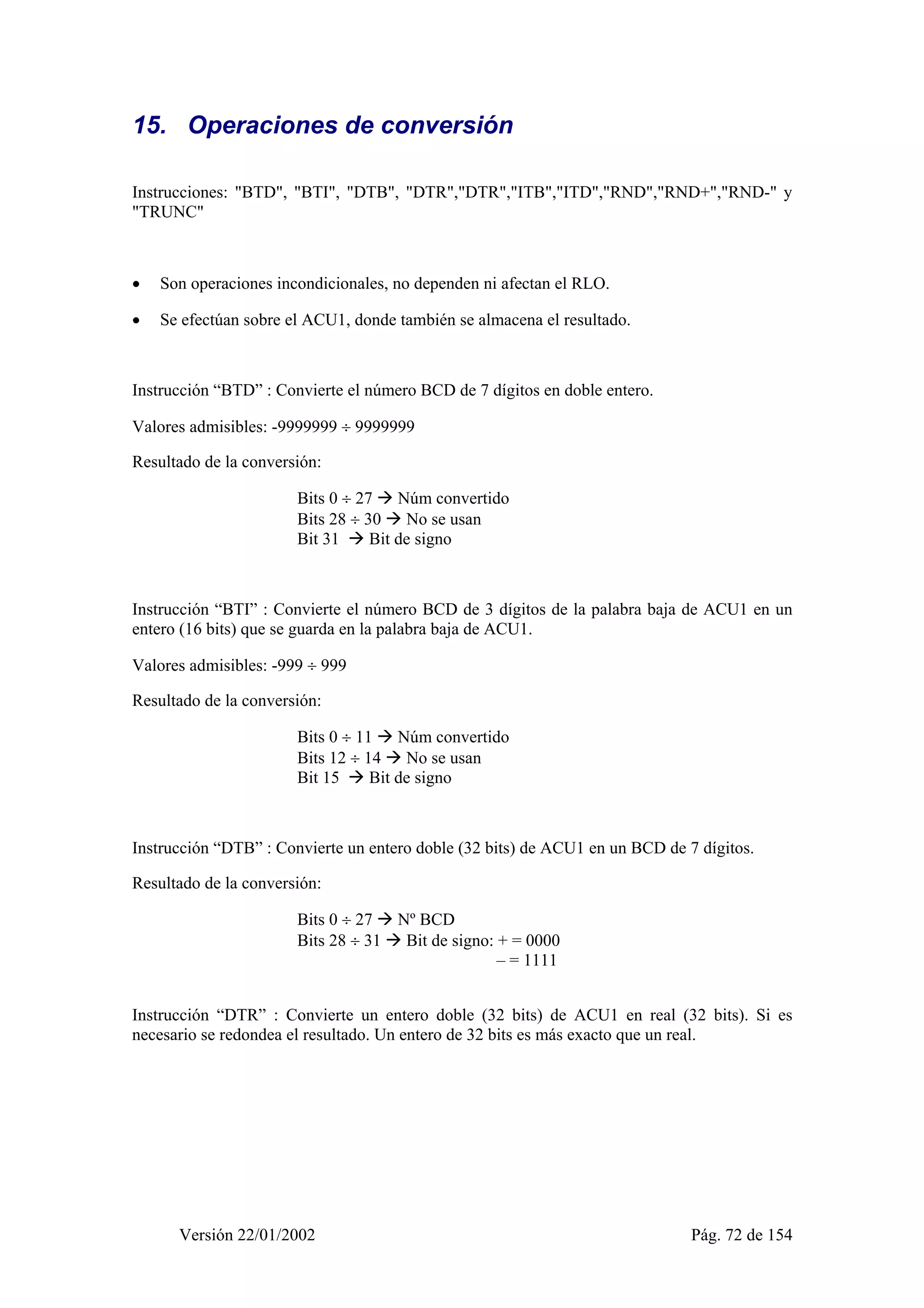 15. Operaciones de conversión 
Instrucciones: "BTD", "BTI", "DTB", "DTR","DTR","ITB","ITD","RND","RND+","RND-" y 
"TRUNC" 
• Son operaciones incondicionales, no dependen ni afectan el RLO. 
• Se efectúan sobre el ACU1, donde también se almacena el resultado. 
Instrucción “BTD” : Convierte el número BCD de 7 dígitos en doble entero. 
Valores admisibles: -9999999 ÷ 9999999 
Resultado de la conversión: 
Bits 0 ÷ 27 Æ Núm convertido 
Bits 28 ÷ 30 Æ No se usan 
Bit 31 Æ Bit de signo 
Instrucción “BTI” : Convierte el número BCD de 3 dígitos de la palabra baja de ACU1 en un 
entero (16 bits) que se guarda en la palabra baja de ACU1. 
Valores admisibles: -999 ÷ 999 
Resultado de la conversión: 
Bits 0 ÷ 11 Æ Núm convertido 
Bits 12 ÷ 14 Æ No se usan 
Bit 15 Æ Bit de signo 
Instrucción “DTB” : Convierte un entero doble (32 bits) de ACU1 en un BCD de 7 dígitos. 
Resultado de la conversión: 
Bits 0 ÷ 27 Æ Nº BCD 
Bits 28 ÷ 31 Æ Bit de signo: + = 0000 
– = 1111 
Instrucción “DTR” : Convierte un entero doble (32 bits) de ACU1 en real (32 bits). Si es 
necesario se redondea el resultado. Un entero de 32 bits es más exacto que un real. 
Versión 22/01/2002 Pág. 72 de 154 
 