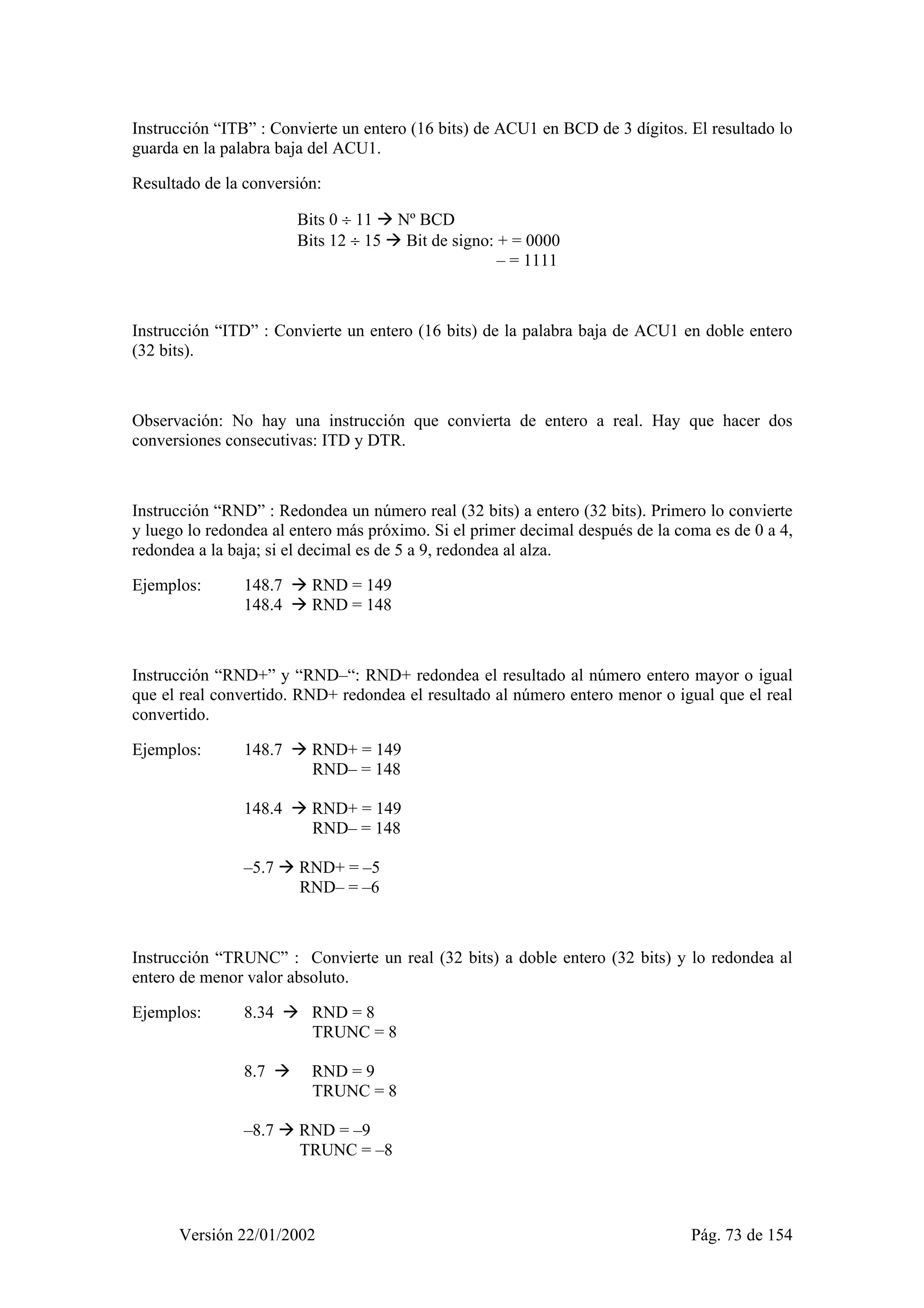 Instrucción “ITB” : Convierte un entero (16 bits) de ACU1 en BCD de 3 dígitos. El resultado lo 
guarda en la palabra baja del ACU1. 
Resultado de la conversión: 
Bits 0 ÷ 11 Æ Nº BCD 
Bits 12 ÷ 15 Æ Bit de signo: + = 0000 
– = 1111 
Instrucción “ITD” : Convierte un entero (16 bits) de la palabra baja de ACU1 en doble entero 
(32 bits). 
Observación: No hay una instrucción que convierta de entero a real. Hay que hacer dos 
conversiones consecutivas: ITD y DTR. 
Instrucción “RND” : Redondea un número real (32 bits) a entero (32 bits). Primero lo convierte 
y luego lo redondea al entero más próximo. Si el primer decimal después de la coma es de 0 a 4, 
redondea a la baja; si el decimal es de 5 a 9, redondea al alza. 
Ejemplos: 148.7 Æ RND = 149 
148.4 Æ RND = 148 
Instrucción “RND+” y “RND–“: RND+ redondea el resultado al número entero mayor o igual 
que el real convertido. RND+ redondea el resultado al número entero menor o igual que el real 
convertido. 
Ejemplos: 148.7 Æ RND+ = 149 
RND– = 148 
148.4 Æ RND+ = 149 
RND– = 148 
–5.7 Æ RND+ = –5 
RND– = –6 
Instrucción “TRUNC” : Convierte un real (32 bits) a doble entero (32 bits) y lo redondea al 
entero de menor valor absoluto. 
Ejemplos: 8.34 Æ RND = 8 
TRUNC = 8 
8.7 Æ RND = 9 
TRUNC = 8 
–8.7 Æ RND = –9 
TRUNC = –8 
Versión 22/01/2002 Pág. 73 de 154 
 