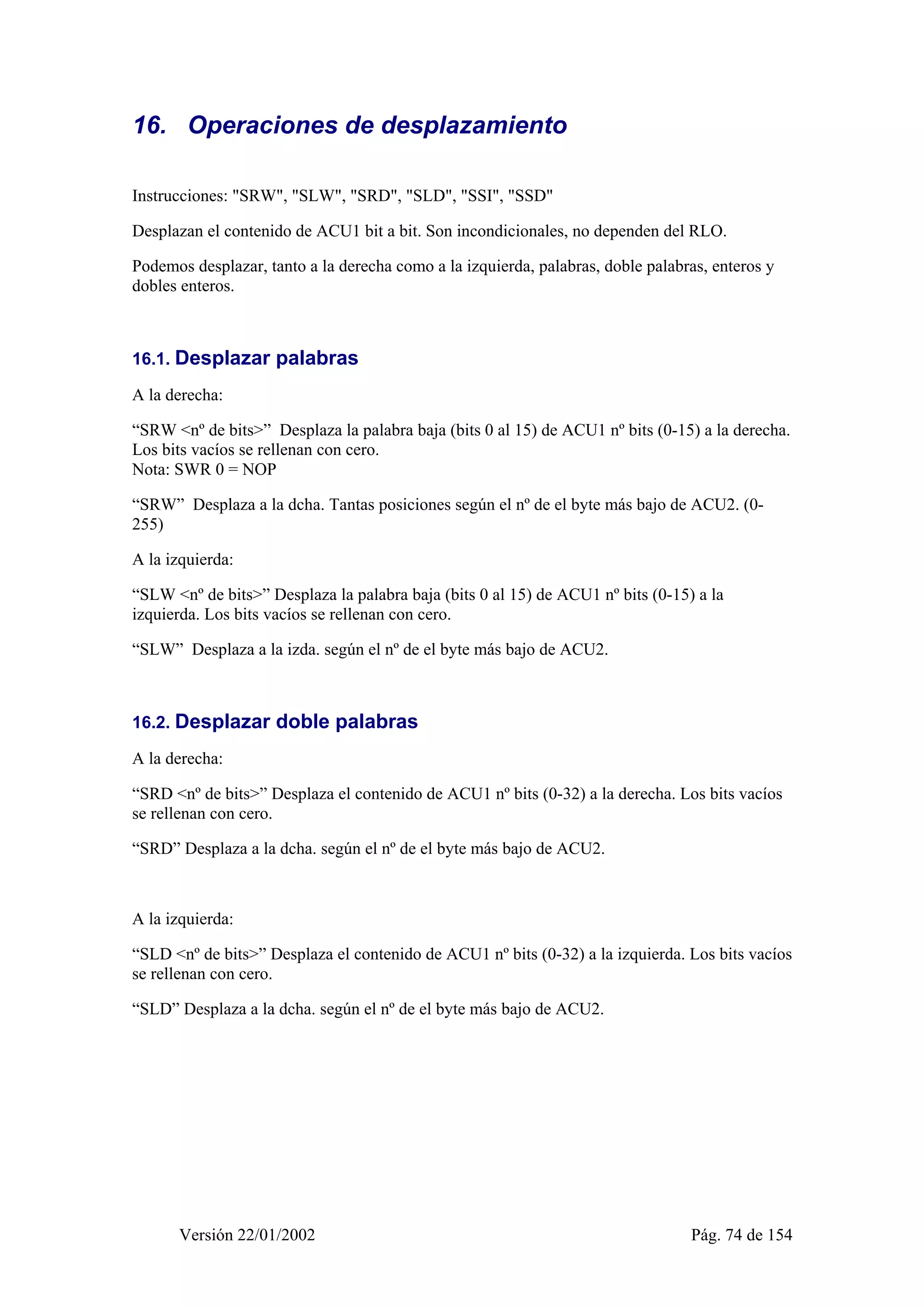 16. Operaciones de desplazamiento 
Instrucciones: "SRW", "SLW", "SRD", "SLD", "SSI", "SSD" 
Desplazan el contenido de ACU1 bit a bit. Son incondicionales, no dependen del RLO. 
Podemos desplazar, tanto a la derecha como a la izquierda, palabras, doble palabras, enteros y 
dobles enteros. 
16.1. Desplazar palabras 
A la derecha: 
“SRW <nº de bits>” Desplaza la palabra baja (bits 0 al 15) de ACU1 nº bits (0-15) a la derecha. 
Los bits vacíos se rellenan con cero. 
Nota: SWR 0 = NOP 
“SRW” Desplaza a la dcha. Tantas posiciones según el nº de el byte más bajo de ACU2. (0- 
255) 
A la izquierda: 
“SLW <nº de bits>” Desplaza la palabra baja (bits 0 al 15) de ACU1 nº bits (0-15) a la 
izquierda. Los bits vacíos se rellenan con cero. 
“SLW” Desplaza a la izda. según el nº de el byte más bajo de ACU2. 
16.2. Desplazar doble palabras 
A la derecha: 
“SRD <nº de bits>” Desplaza el contenido de ACU1 nº bits (0-32) a la derecha. Los bits vacíos 
se rellenan con cero. 
“SRD” Desplaza a la dcha. según el nº de el byte más bajo de ACU2. 
A la izquierda: 
“SLD <nº de bits>” Desplaza el contenido de ACU1 nº bits (0-32) a la izquierda. Los bits vacíos 
se rellenan con cero. 
“SLD” Desplaza a la dcha. según el nº de el byte más bajo de ACU2. 
Versión 22/01/2002 Pág. 74 de 154 
 