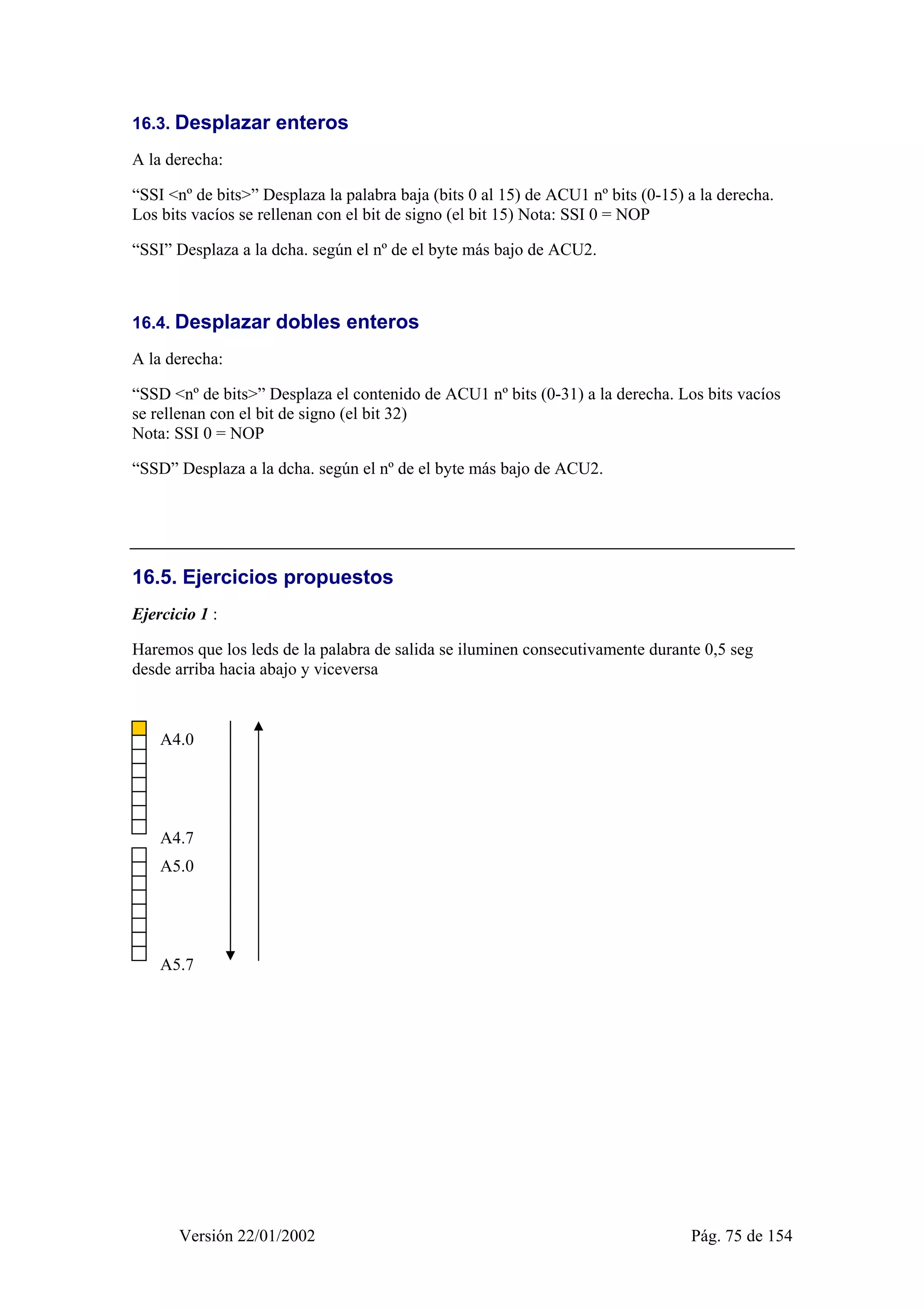 16.3. Desplazar enteros 
A la derecha: 
“SSI <nº de bits>” Desplaza la palabra baja (bits 0 al 15) de ACU1 nº bits (0-15) a la derecha. 
Los bits vacíos se rellenan con el bit de signo (el bit 15) Nota: SSI 0 = NOP 
“SSI” Desplaza a la dcha. según el nº de el byte más bajo de ACU2. 
16.4. Desplazar dobles enteros 
A la derecha: 
“SSD <nº de bits>” Desplaza el contenido de ACU1 nº bits (0-31) a la derecha. Los bits vacíos 
se rellenan con el bit de signo (el bit 32) 
Nota: SSI 0 = NOP 
“SSD” Desplaza a la dcha. según el nº de el byte más bajo de ACU2. 
16.5. Ejercicios propuestos 
Ejercicio 1 : 
Haremos que los leds de la palabra de salida se iluminen consecutivamente durante 0,5 seg 
desde arriba hacia abajo y viceversa 
A4.0 
A4.7 
A5.0 
A5.7 
Versión 22/01/2002 Pág. 75 de 154 
 