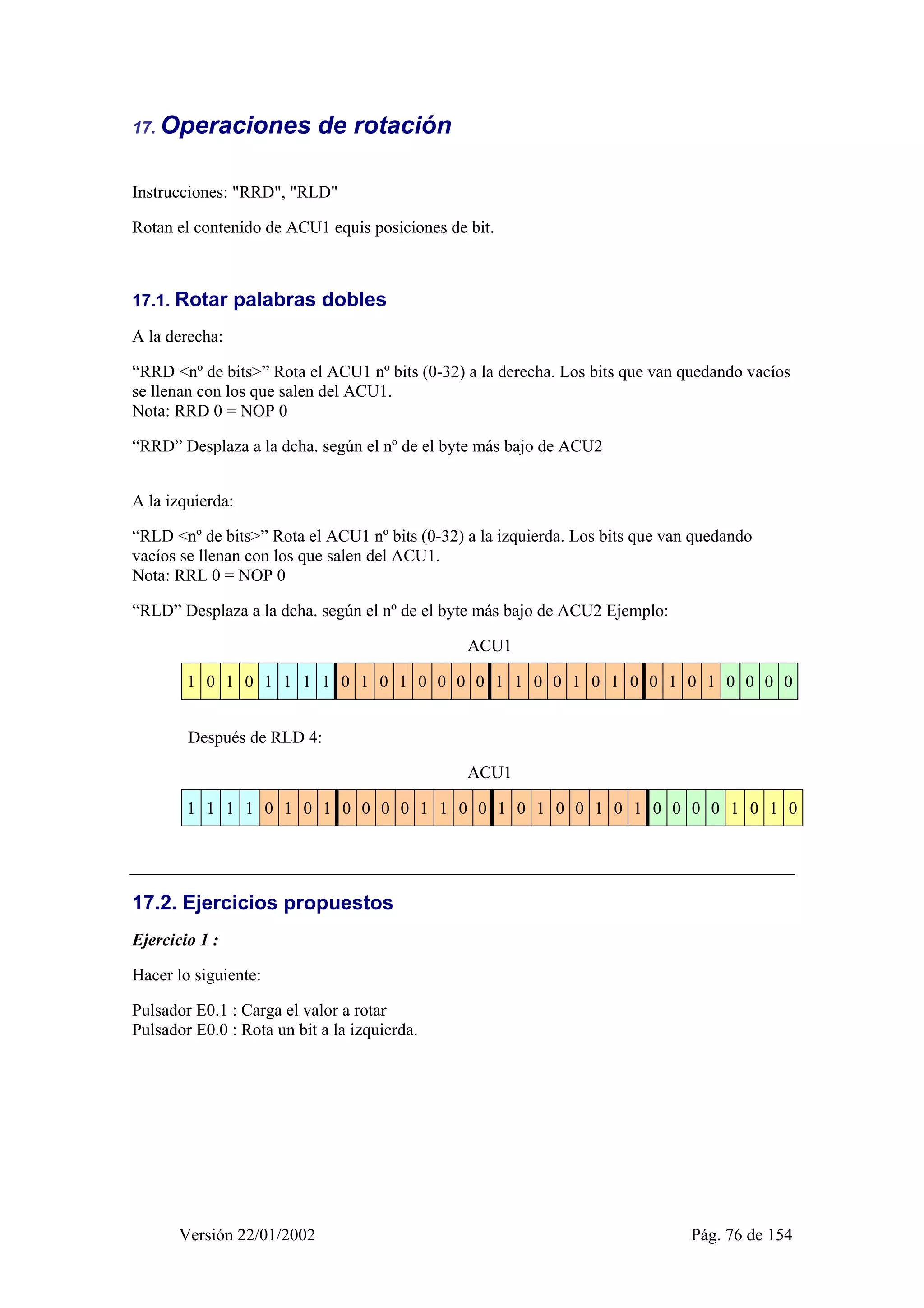 17. Operaciones de rotación 
Instrucciones: "RRD", "RLD" 
Rotan el contenido de ACU1 equis posiciones de bit. 
17.1. Rotar palabras dobles 
A la derecha: 
“RRD <nº de bits>” Rota el ACU1 nº bits (0-32) a la derecha. Los bits que van quedando vacíos 
se llenan con los que salen del ACU1. 
Nota: RRD 0 = NOP 0 
“RRD” Desplaza a la dcha. según el nº de el byte más bajo de ACU2 
A la izquierda: 
“RLD <nº de bits>” Rota el ACU1 nº bits (0-32) a la izquierda. Los bits que van quedando 
vacíos se llenan con los que salen del ACU1. 
Nota: RRL 0 = NOP 0 
“RLD” Desplaza a la dcha. según el nº de el byte más bajo de ACU2 Ejemplo: 
ACU1 
1 0 1 0 1 1 1 1 0 1 0 1 0 0 0 0 1 1 0 0 1 0 1 0 0 1 0 1 0 0 0 0 
Después de RLD 4: 
ACU1 
1 1 1 1 0 1 0 1 0 0 0 0 1 1 0 0 1 0 1 0 0 1 0 1 0 0 0 0 1 0 1 0 
17.2. Ejercicios propuestos 
Ejercicio 1 : 
Hacer lo siguiente: 
Pulsador E0.1 : Carga el valor a rotar 
Pulsador E0.0 : Rota un bit a la izquierda. 
Versión 22/01/2002 Pág. 76 de 154 
 