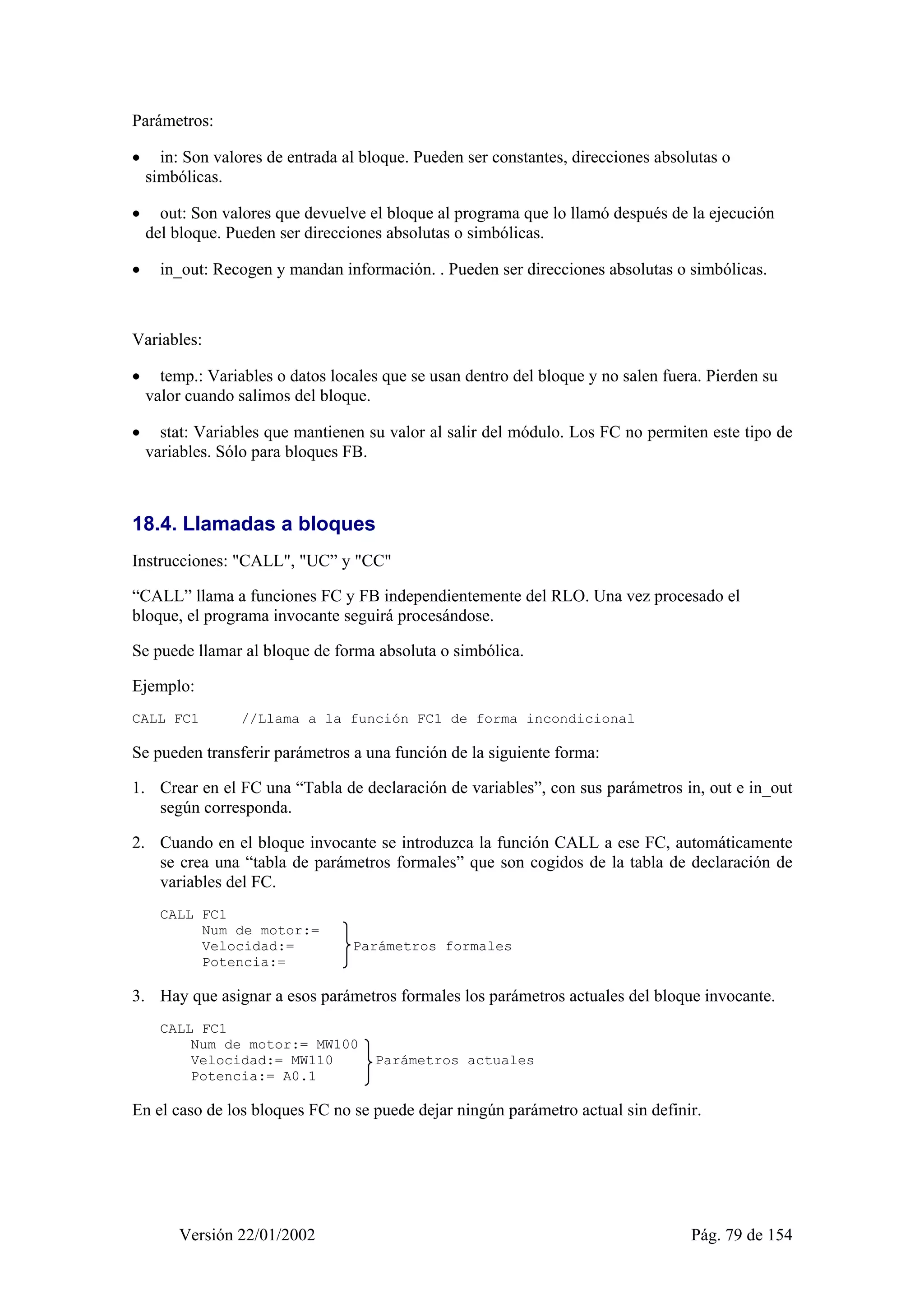 Parámetros: 
• in: Son valores de entrada al bloque. Pueden ser constantes, direcciones absolutas o 
simbólicas. 
• out: Son valores que devuelve el bloque al programa que lo llamó después de la ejecución 
del bloque. Pueden ser direcciones absolutas o simbólicas. 
• in_out: Recogen y mandan información. . Pueden ser direcciones absolutas o simbólicas. 
Variables: 
• temp.: Variables o datos locales que se usan dentro del bloque y no salen fuera. Pierden su 
valor cuando salimos del bloque. 
• stat: Variables que mantienen su valor al salir del módulo. Los FC no permiten este tipo de 
variables. Sólo para bloques FB. 
18.4. Llamadas a bloques 
Instrucciones: "CALL", "UC” y "CC" 
“CALL” llama a funciones FC y FB independientemente del RLO. Una vez procesado el 
bloque, el programa invocante seguirá procesándose. 
Se puede llamar al bloque de forma absoluta o simbólica. 
Ejemplo: 
CALL FC1 //Llama a la función FC1 de forma incondicional 
Se pueden transferir parámetros a una función de la siguiente forma: 
1. Crear en el FC una “Tabla de declaración de variables”, con sus parámetros in, out e in_out 
según corresponda. 
2. Cuando en el bloque invocante se introduzca la función CALL a ese FC, automáticamente 
se crea una “tabla de parámetros formales” que son cogidos de la tabla de declaración de 
variables del FC. 
CALL FC1 
Num de motor:= 
Velocidad:= Parámetros formales 
Potencia:= 
3. Hay que asignar a esos parámetros formales los parámetros actuales del bloque invocante. 
CALL FC1 
Num de motor:= MW100 
Velocidad:= MW110 Parámetros actuales 
Potencia:= A0.1 
En el caso de los bloques FC no se puede dejar ningún parámetro actual sin definir. 
Versión 22/01/2002 Pág. 79 de 154 
 
