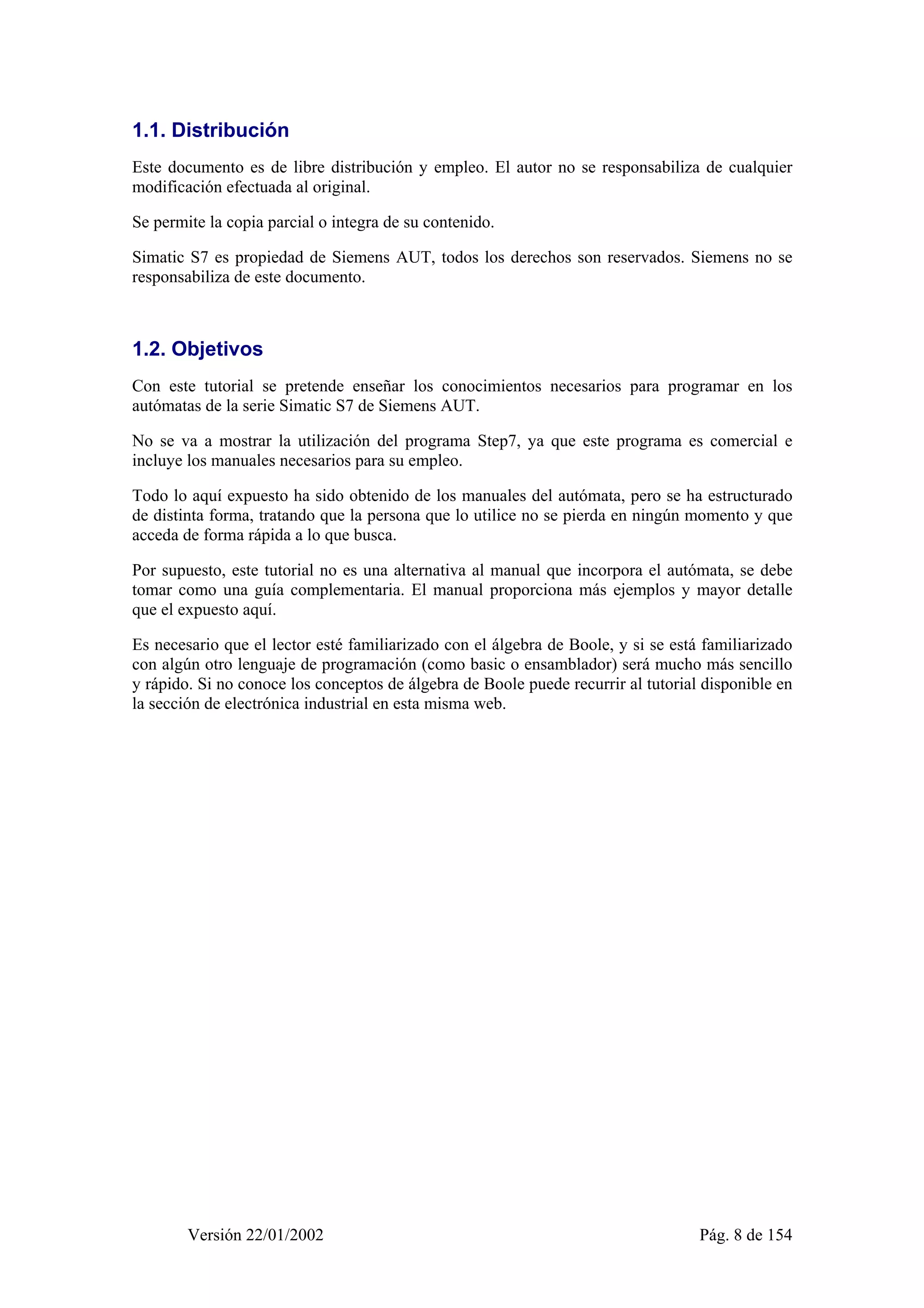 1.1. Distribución 
Este documento es de libre distribución y empleo. El autor no se responsabiliza de cualquier 
modificación efectuada al original. 
Se permite la copia parcial o integra de su contenido. 
Simatic S7 es propiedad de Siemens AUT, todos los derechos son reservados. Siemens no se 
responsabiliza de este documento. 
1.2. Objetivos 
Con este tutorial se pretende enseñar los conocimientos necesarios para programar en los 
autómatas de la serie Simatic S7 de Siemens AUT. 
No se va a mostrar la utilización del programa Step7, ya que este programa es comercial e 
incluye los manuales necesarios para su empleo. 
Todo lo aquí expuesto ha sido obtenido de los manuales del autómata, pero se ha estructurado 
de distinta forma, tratando que la persona que lo utilice no se pierda en ningún momento y que 
acceda de forma rápida a lo que busca. 
Por supuesto, este tutorial no es una alternativa al manual que incorpora el autómata, se debe 
tomar como una guía complementaria. El manual proporciona más ejemplos y mayor detalle 
que el expuesto aquí. 
Es necesario que el lector esté familiarizado con el álgebra de Boole, y si se está familiarizado 
con algún otro lenguaje de programación (como basic o ensamblador) será mucho más sencillo 
y rápido. Si no conoce los conceptos de álgebra de Boole puede recurrir al tutorial disponible en 
la sección de electrónica industrial en esta misma web. 
Versión 22/01/2002 Pág. 8 de 154 
 
