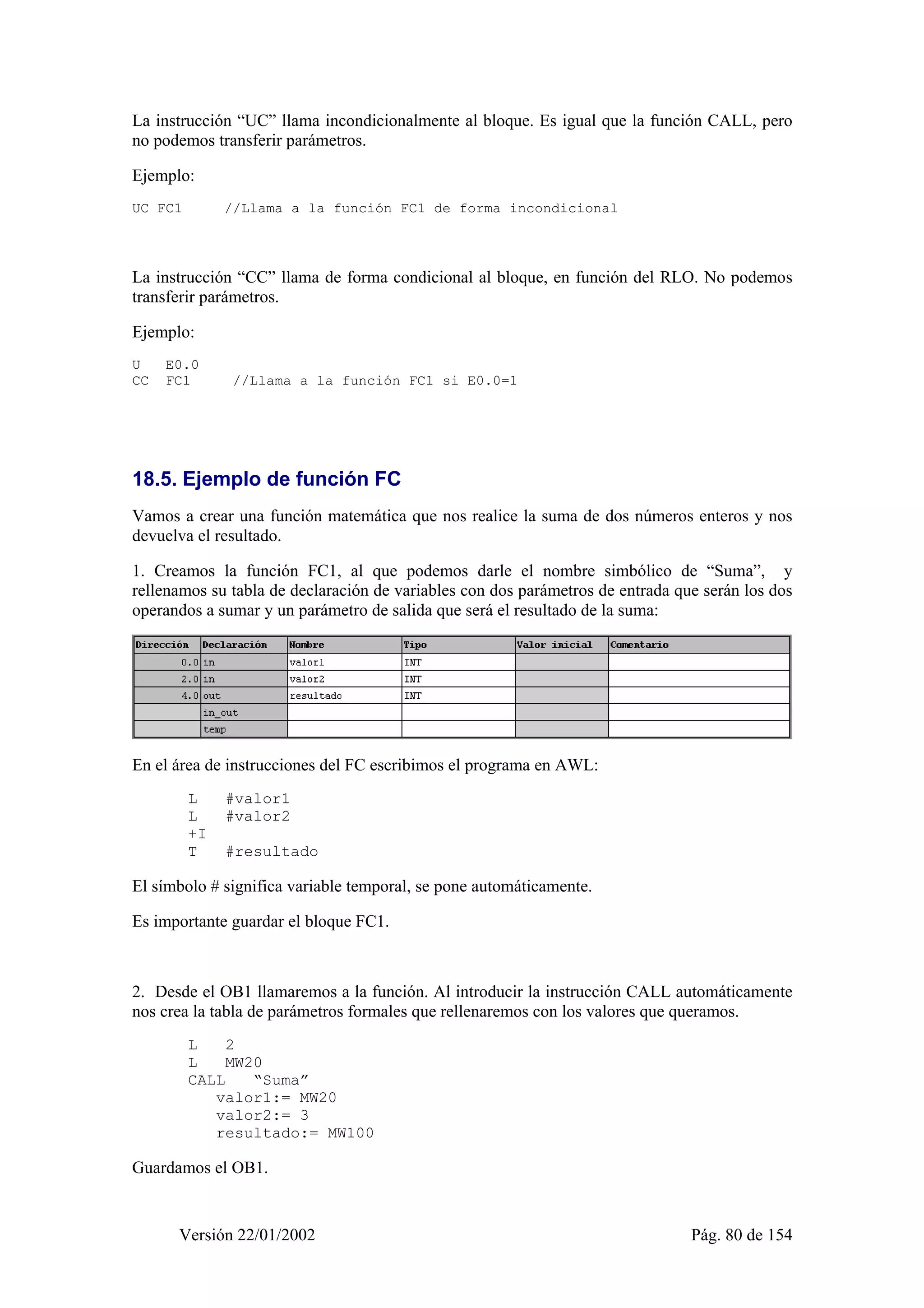 La instrucción “UC” llama incondicionalmente al bloque. Es igual que la función CALL, pero 
no podemos transferir parámetros. 
Ejemplo: 
UC FC1 //Llama a la función FC1 de forma incondicional 
La instrucción “CC” llama de forma condicional al bloque, en función del RLO. No podemos 
transferir parámetros. 
Ejemplo: 
U E0.0 
CC FC1 //Llama a la función FC1 si E0.0=1 
18.5. Ejemplo de función FC 
Vamos a crear una función matemática que nos realice la suma de dos números enteros y nos 
devuelva el resultado. 
1. Creamos la función FC1, al que podemos darle el nombre simbólico de “Suma”, y 
rellenamos su tabla de declaración de variables con dos parámetros de entrada que serán los dos 
operandos a sumar y un parámetro de salida que será el resultado de la suma: 
En el área de instrucciones del FC escribimos el programa en AWL: 
L #valor1 
L #valor2 
+I 
T #resultado 
El símbolo # significa variable temporal, se pone automáticamente. 
Es importante guardar el bloque FC1. 
2. Desde el OB1 llamaremos a la función. Al introducir la instrucción CALL automáticamente 
nos crea la tabla de parámetros formales que rellenaremos con los valores que queramos. 
L 2 
L MW20 
CALL “Suma” 
valor1:= MW20 
valor2:= 3 
resultado:= MW100 
Guardamos el OB1. 
Versión 22/01/2002 Pág. 80 de 154 
 