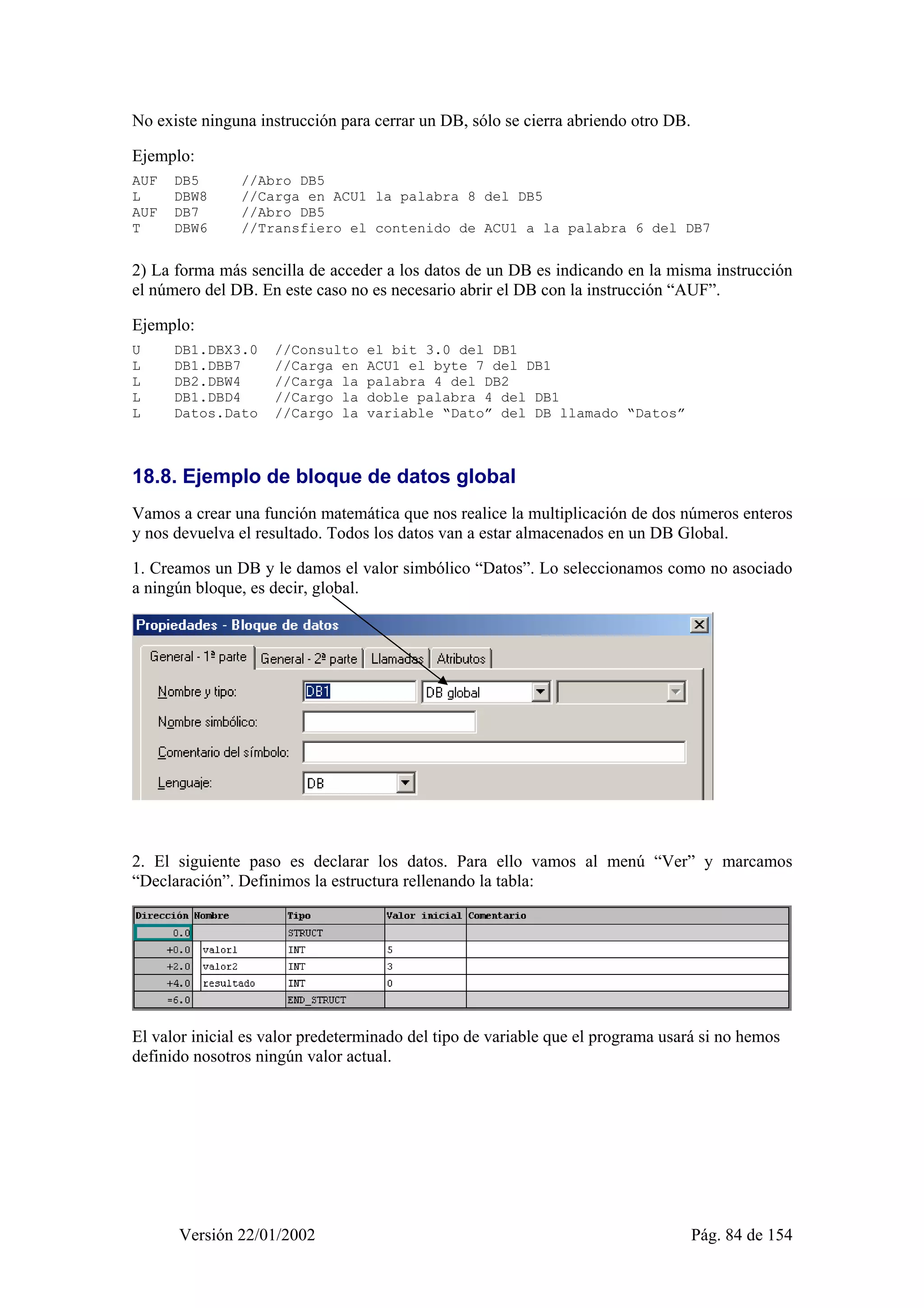 No existe ninguna instrucción para cerrar un DB, sólo se cierra abriendo otro DB. 
Ejemplo: 
AUF DB5 //Abro DB5 
L DBW8 //Carga en ACU1 la palabra 8 del DB5 
AUF DB7 //Abro DB5 
T DBW6 //Transfiero el contenido de ACU1 a la palabra 6 del DB7 
2) La forma más sencilla de acceder a los datos de un DB es indicando en la misma instrucción 
el número del DB. En este caso no es necesario abrir el DB con la instrucción “AUF”. 
Ejemplo: 
U DB1.DBX3.0 //Consulto el bit 3.0 del DB1 
L DB1.DBB7 //Carga en ACU1 el byte 7 del DB1 
L DB2.DBW4 //Carga la palabra 4 del DB2 
L DB1.DBD4 //Cargo la doble palabra 4 del DB1 
L Datos.Dato //Cargo la variable “Dato” del DB llamado “Datos” 
18.8. Ejemplo de bloque de datos global 
Vamos a crear una función matemática que nos realice la multiplicación de dos números enteros 
y nos devuelva el resultado. Todos los datos van a estar almacenados en un DB Global. 
1. Creamos un DB y le damos el valor simbólico “Datos”. Lo seleccionamos como no asociado 
a ningún bloque, es decir, global. 
2. El siguiente paso es declarar los datos. Para ello vamos al menú “Ver” y marcamos 
“Declaración”. Definimos la estructura rellenando la tabla: 
El valor inicial es valor predeterminado del tipo de variable que el programa usará si no hemos 
definido nosotros ningún valor actual. 
Versión 22/01/2002 Pág. 84 de 154 
 