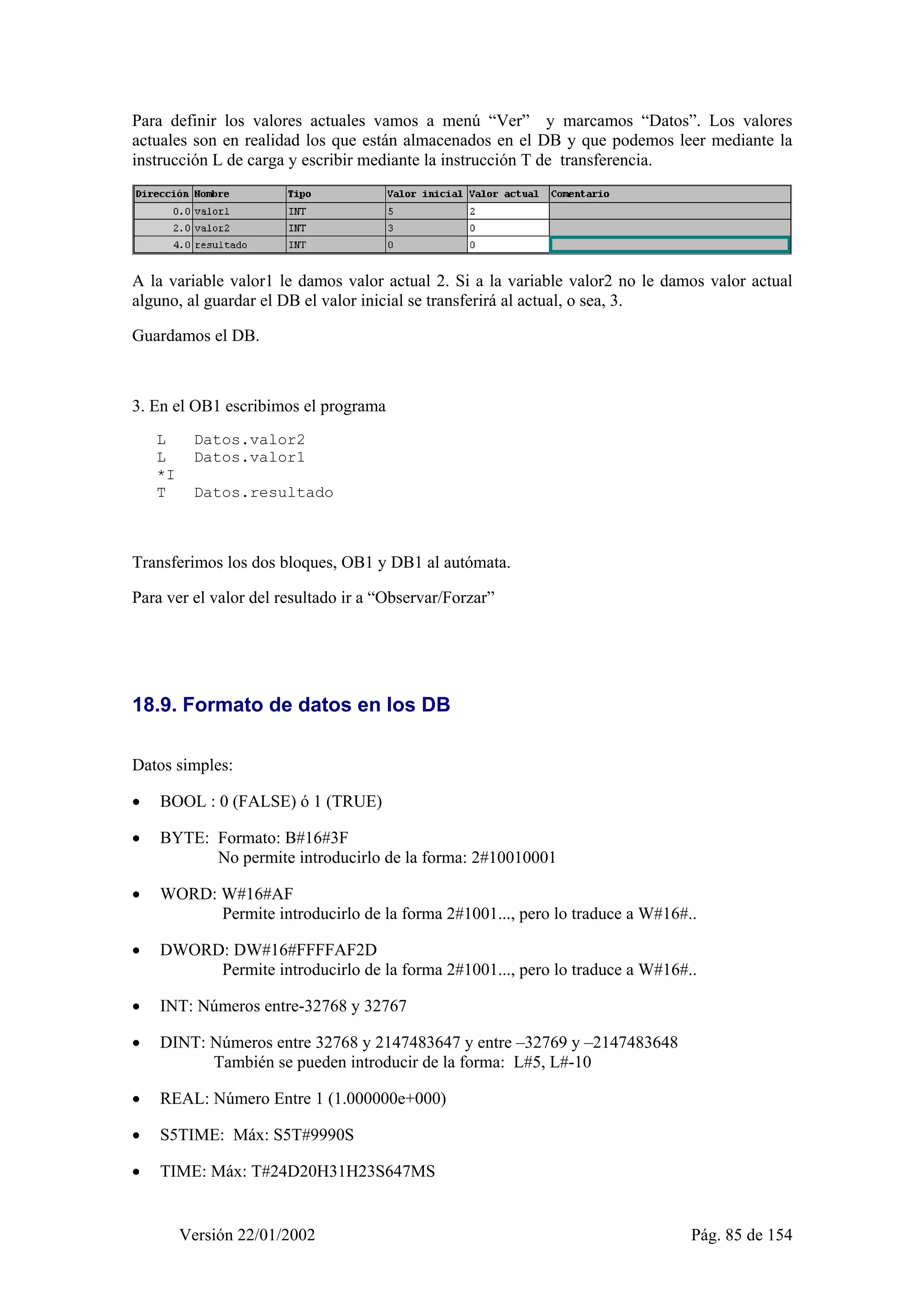 Para definir los valores actuales vamos a menú “Ver” y marcamos “Datos”. Los valores 
actuales son en realidad los que están almacenados en el DB y que podemos leer mediante la 
instrucción L de carga y escribir mediante la instrucción T de transferencia. 
A la variable valor1 le damos valor actual 2. Si a la variable valor2 no le damos valor actual 
alguno, al guardar el DB el valor inicial se transferirá al actual, o sea, 3. 
Guardamos el DB. 
3. En el OB1 escribimos el programa 
L Datos.valor2 
L Datos.valor1 
*I 
T Datos.resultado 
Transferimos los dos bloques, OB1 y DB1 al autómata. 
Para ver el valor del resultado ir a “Observar/Forzar” 
18.9. Formato de datos en los DB 
Datos simples: 
• BOOL : 0 (FALSE) ó 1 (TRUE) 
• BYTE: Formato: B#16#3F 
No permite introducirlo de la forma: 2#10010001 
• WORD: W#16#AF 
Permite introducirlo de la forma 2#1001..., pero lo traduce a W#16#.. 
• DWORD: DW#16#FFFFAF2D 
Permite introducirlo de la forma 2#1001..., pero lo traduce a W#16#.. 
• INT: Números entre-32768 y 32767 
• DINT: Números entre 32768 y 2147483647 y entre –32769 y –2147483648 
También se pueden introducir de la forma: L#5, L#-10 
• REAL: Número Entre 1 (1.000000e+000) 
• S5TIME: Máx: S5T#9990S 
• TIME: Máx: T#24D20H31H23S647MS 
Versión 22/01/2002 Pág. 85 de 154 
 