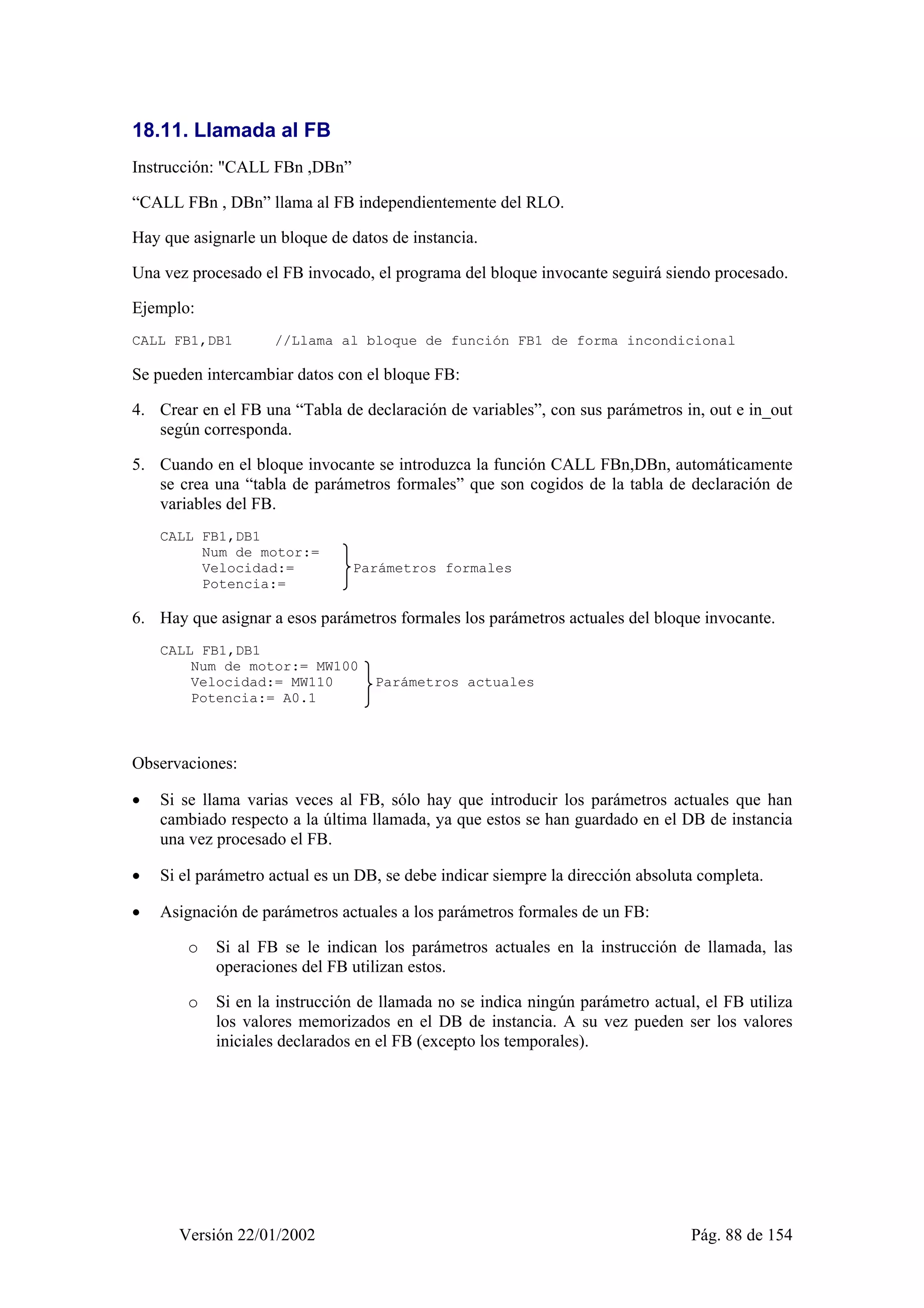 18.11. Llamada al FB 
Instrucción: "CALL FBn ,DBn” 
“CALL FBn , DBn” llama al FB independientemente del RLO. 
Hay que asignarle un bloque de datos de instancia. 
Una vez procesado el FB invocado, el programa del bloque invocante seguirá siendo procesado. 
Ejemplo: 
CALL FB1,DB1 //Llama al bloque de función FB1 de forma incondicional 
Se pueden intercambiar datos con el bloque FB: 
4. Crear en el FB una “Tabla de declaración de variables”, con sus parámetros in, out e in_out 
según corresponda. 
5. Cuando en el bloque invocante se introduzca la función CALL FBn,DBn, automáticamente 
se crea una “tabla de parámetros formales” que son cogidos de la tabla de declaración de 
variables del FB. 
CALL FB1,DB1 
Num de motor:= 
Velocidad:= Parámetros formales 
Potencia:= 
6. Hay que asignar a esos parámetros formales los parámetros actuales del bloque invocante. 
CALL FB1,DB1 
Num de motor:= MW100 
Velocidad:= MW110 Parámetros actuales 
Potencia:= A0.1 
Observaciones: 
• Si se llama varias veces al FB, sólo hay que introducir los parámetros actuales que han 
cambiado respecto a la última llamada, ya que estos se han guardado en el DB de instancia 
una vez procesado el FB. 
• Si el parámetro actual es un DB, se debe indicar siempre la dirección absoluta completa. 
• Asignación de parámetros actuales a los parámetros formales de un FB: 
o Si al FB se le indican los parámetros actuales en la instrucción de llamada, las 
operaciones del FB utilizan estos. 
o Si en la instrucción de llamada no se indica ningún parámetro actual, el FB utiliza 
los valores memorizados en el DB de instancia. A su vez pueden ser los valores 
iniciales declarados en el FB (excepto los temporales). 
Versión 22/01/2002 Pág. 88 de 154 
 