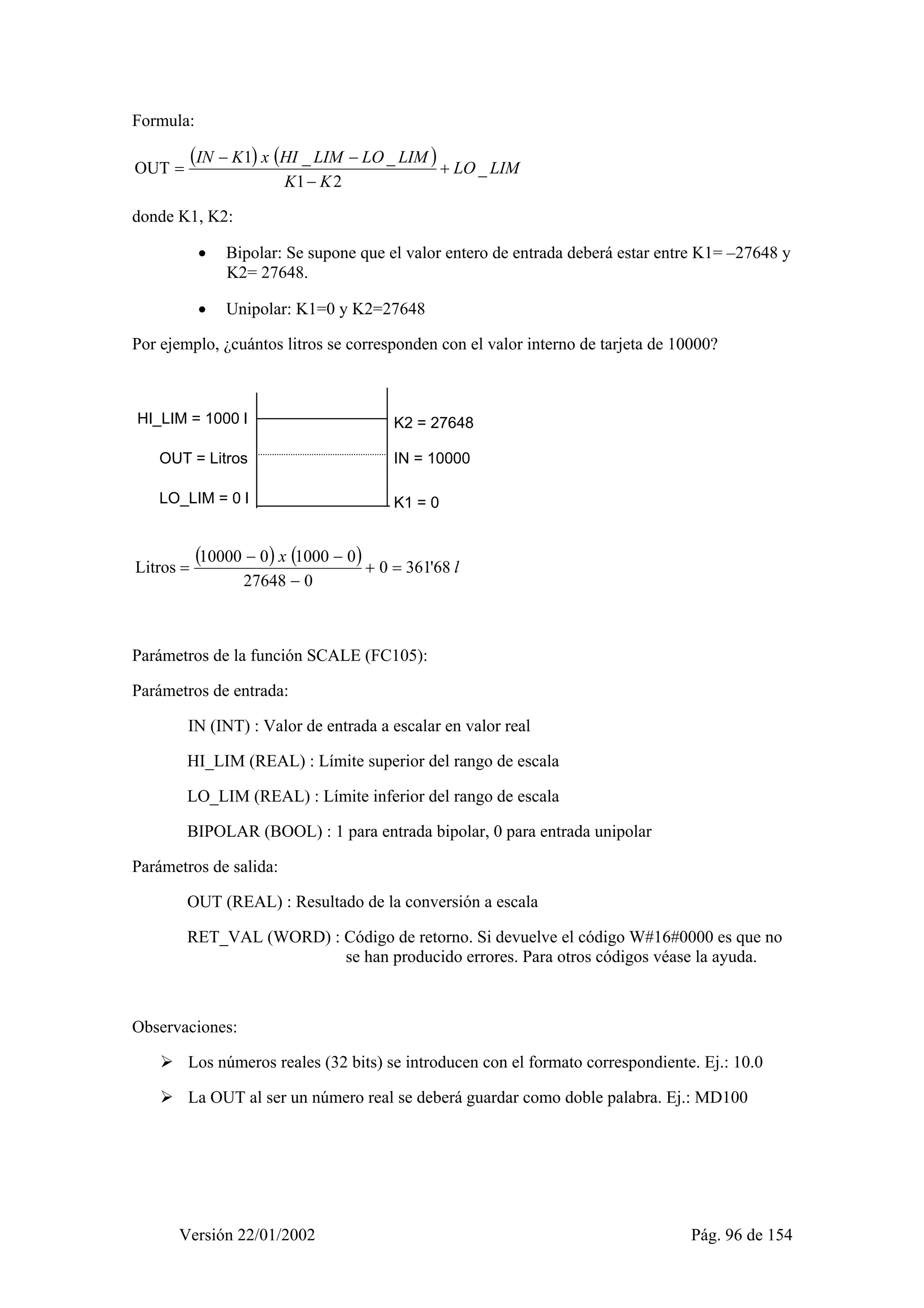 Formula: 
( ) ( ) 
IN K x HI LIM LO LIM _ 
LO LIM 
− − 
OUT 1 _ _ + 
K K 
1 − 
2 
= 
donde K1, K2: 
• Bipolar: Se supone que el valor entero de entrada deberá estar entre K1= –27648 y 
K2= 27648. 
• Unipolar: K1=0 y K2=27648 
Por ejemplo, ¿cuántos litros se corresponden con el valor interno de tarjeta de 10000? 
HI_LIM = 1000 l 
OUT = Litros 
LO_LIM = 0 l 
K2 = 27648 
IN = 10000 
K1 = 0 
( ) ( ) x 0 361'68 l 
− − 
Litros 10000 0 1000 0 + = 
27648 − 
0 
= 
Parámetros de la función SCALE (FC105): 
Parámetros de entrada: 
IN (INT) : Valor de entrada a escalar en valor real 
HI_LIM (REAL) : Límite superior del rango de escala 
LO_LIM (REAL) : Límite inferior del rango de escala 
BIPOLAR (BOOL) : 1 para entrada bipolar, 0 para entrada unipolar 
Parámetros de salida: 
OUT (REAL) : Resultado de la conversión a escala 
RET_VAL (WORD) : Código de retorno. Si devuelve el código W#16#0000 es que no 
se han producido errores. Para otros códigos véase la ayuda. 
Observaciones: 
¾ Los números reales (32 bits) se introducen con el formato correspondiente. Ej.: 10.0 
¾ La OUT al ser un número real se deberá guardar como doble palabra. Ej.: MD100 
Versión 22/01/2002 Pág. 96 de 154 
 
