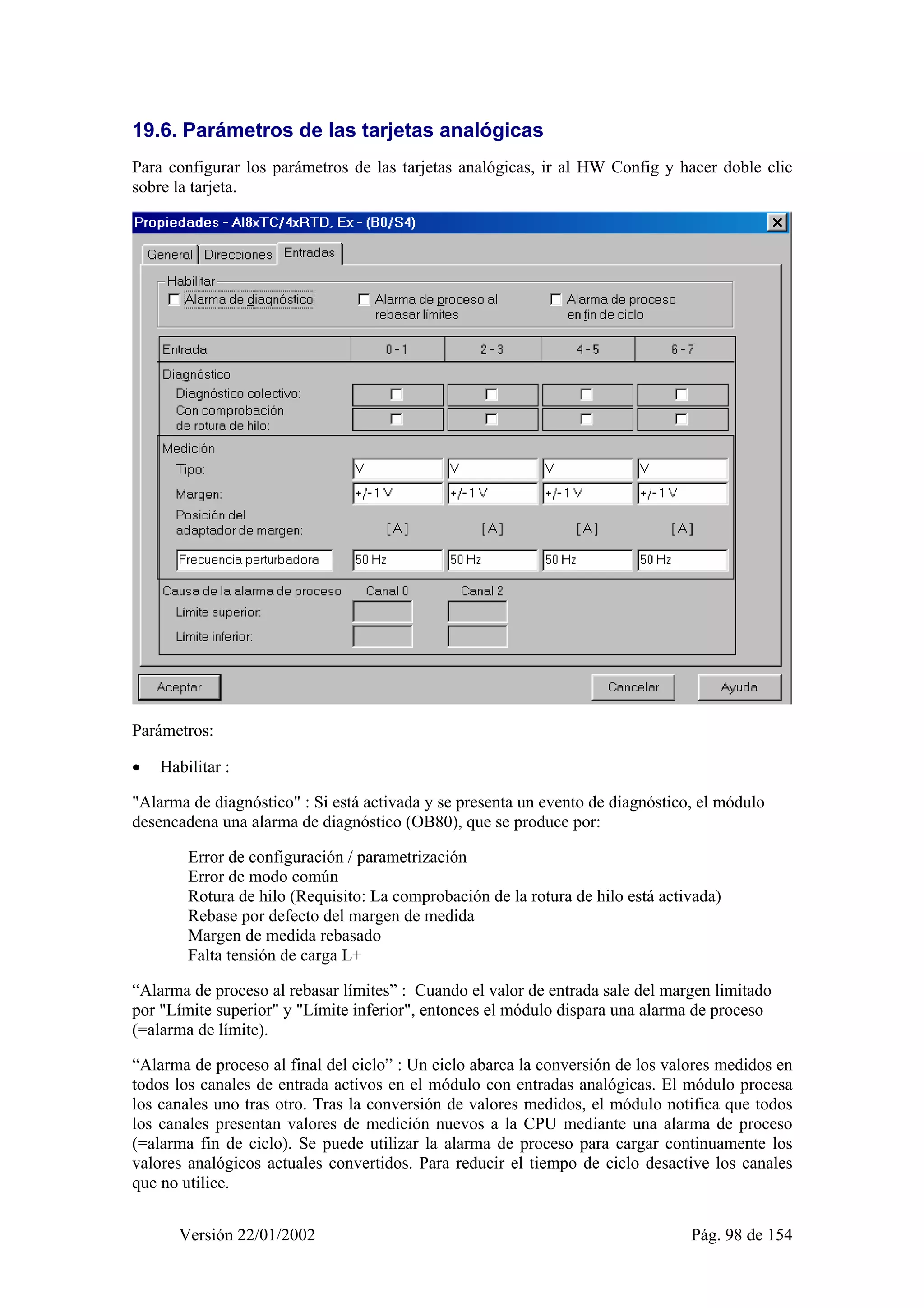 19.6. Parámetros de las tarjetas analógicas 
Para configurar los parámetros de las tarjetas analógicas, ir al HW Config y hacer doble clic 
sobre la tarjeta. 
Parámetros: 
• Habilitar : 
"Alarma de diagnóstico" : Si está activada y se presenta un evento de diagnóstico, el módulo 
desencadena una alarma de diagnóstico (OB80), que se produce por: 
Error de configuración / parametrización 
Error de modo común 
Rotura de hilo (Requisito: La comprobación de la rotura de hilo está activada) 
Rebase por defecto del margen de medida 
Margen de medida rebasado 
Falta tensión de carga L+ 
“Alarma de proceso al rebasar límites” : Cuando el valor de entrada sale del margen limitado 
por "Límite superior" y "Límite inferior", entonces el módulo dispara una alarma de proceso 
(=alarma de límite). 
“Alarma de proceso al final del ciclo” : Un ciclo abarca la conversión de los valores medidos en 
todos los canales de entrada activos en el módulo con entradas analógicas. El módulo procesa 
los canales uno tras otro. Tras la conversión de valores medidos, el módulo notifica que todos 
los canales presentan valores de medición nuevos a la CPU mediante una alarma de proceso 
(=alarma fin de ciclo). Se puede utilizar la alarma de proceso para cargar continuamente los 
valores analógicos actuales convertidos. Para reducir el tiempo de ciclo desactive los canales 
que no utilice. 
Versión 22/01/2002 Pág. 98 de 154 
 