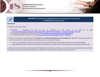 36
Actividad 5: Identificación de Habilidades Blandas, Socioemocionales y del Talento 4.0
Producto: Matriz de Vinculación.
Instrucciones:
5.1 Revisen los siguientes artículos:
a) Habilidades y competencias del Siglo XXI para los aprendices del nuevo milenio en los países de la OCDE
http://recursostic.educacion.es/blogs/europa/media/blogs/europa/informes/Habilidades_y_competencias_siglo21_OCDE.pdf
b) Revolución 4.0, competencias en educación y orientación http://www.scielo.org.pe/pdf/ridu/v12n2/a02v12n2.pdf
c) Ley General de Educación artículo 12, 13 y 18 http://www.diputados.gob.mx/LeyesBiblio/pdf/LGE_300919.pdf
5.2 A partir de la información revisada, reflexione con respecto a la unidad de aprendizaje que se está diseñando, y responda las siguientes preguntas, las
cuales le permitirán nutrir, como producto, el llenado de la matriz de su Programa de Estudios.
 ¿Cuáles son las habilidades esenciales en la formación de los estudiantes del Siglo XXI que pueden integrarse a su unidad de aprendizaje?
 ¿Qué habilidades blandas y socioemocionales tienen correspondencia con el talento 4?0?, ¿qué atributos aportan a los estudiantes del Siglo XXI?
5.3 En la matriz que a continuación se presenta coloque las habilidades blandas y socioemocionales que se destacan como esenciales para la formación integral
del estudiante, así como las Unidades de Competencia, para establecer la relación entre ellas. Señale con una X su vinculación.
 