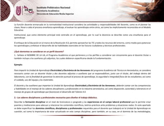 39
La función docente enmarcada en la normatividad institucional considera las actividades y responsabilidades del docente, como es el planear las
clases, llevar a cabo el proceso enseñanza aprendizaje, el evaluar los aprendizajes entre otros, así como las implícitamente reconocidas en el Modelo
Educativo
Institucional, que como elemento principal está centrado en el aprendizaje, por lo cual la docencia se describe como una enseñanza para el
aprendizaje.
El enfoque de la Educación en el marco de la Revolución 4.0, permite aprovechar las TIC y todos los recursos del entorno, como medio para potenciar
los aprendizajes y enfatizar el desarrollo de las habilidades esenciales en los futuros ciudadanos y técnicos profesionales.
¿Qué elementos se consideran en un perfil docente?
1.- Señalar el NOMBRE DE LA UA, el Programa Académico al que pertenece y si los perfiles a considerar son únicamente para el docente titular o
también incluye a los auxiliares y/o adjuntos, los cuales debieron especificarse desde la Fundamentación.
Ejemplo:
Para impartir la Unidad de Aprendizaje Electricidad y Electrónica de las Aeronaves del programa Académico de Técnico en Aeronáutica, se considera
necesario contar con un docente titular y dos docentes adjuntos o auxiliares que se responsabilicen, junto con el titular, del trabajo dentro del
laboratorio, con la finalidad de garantizar la atención puntual al proceso de aprendizaje, la seguridad e integridad física de los estudiantes; así como
el cuidado, uso del equipo y los materiales.
El docente y los auxiliares que impartan la Unidad de Aprendizaje Electricidad y Electrónica de las Aeronaves, deberán contar con las competencias
y habilidades en el manejo de los saberes disciplinares y profesionales en la industria aeronáutica, así como disposición, autoridad y tolerancia en el
manejo de grupos de aprendizaje que favorezcan el desarrollo del Talento 4.0.
2.- Los saberes disciplinares y profesionales necesarios para diseñar el trabajo didáctico.
Describe la formación disciplinar en el nivel de licenciatura o posgrado y las experiencias en el campo laboral profesional que le permite crear
puentes y mediaciones para adecuar y relacionar los contenidos científicos, teórico-prácticos ante problemas y situaciones reales. En este apartado
se debe especificar los dominios científicos, disciplinares y profesionales requeridos para el docente que trabajará en la Unidad de Aprendizaje en
cuestión, así como la importancia de estar actualizado en este campo disciplinar, pero también, en su caso, en el dominio de las metodologías,
 