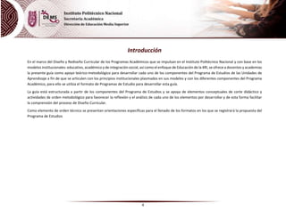 4
Introducción
En el marco del Diseño y Rediseño Curricular de los Programas Académicos que se impulsan en el Instituto Politécnico Nacional y con base en los
modelos institucionales: educativo, académico y de integración social, así como el enfoque de Educación de la 4RI, se ofrece a docentes y academias
la presente guía como apoyo teórico-metodológico para desarrollar cada uno de los componentes del Programa de Estudios de las Unidades de
Aprendizaje a fin de que se articulen con los principios institucionales plasmados en sus modelos y con los diferentes componentes del Programa
Académico, para ello se utiliza el formato de Programas de Estudio para desarrollar esta guía.
La guía está estructurada a partir de los componentes del Programa de Estudios y se apoya de elementos conceptuales de corte didáctico y
actividades de orden metodológico para favorecer la reflexión y el análisis de cada uno de los elementos por desarrollar y de esta forma facilitar
la comprensión del proceso de Diseño Curricular.
Como elemento de orden técnico se presentan orientaciones específicas para el llenado de los formatos en los que se registrará la propuesta del
Programa de Estudios
 