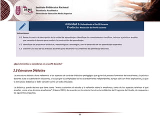 44
Actividad 6: Defendiendo el Perfil Docente
Producto: Redacción del Perfil Docente
Instrucciones:
6.1 Revise la matriz de descripción de la unidad de aprendizaje e identifique los conocimientos científicos, teóricos y prácticos amplios
que necesita el docente para conducir la construcción de aprendizajes.
6.2 Identifique las propuestas didácticas, metodológicas y estrategias, para el desarrollo de los aprendizajes esperados
6.3 Elaboren una lista de los atributos docentes para desarrollar los ambientes de aprendizaje descritos.
¿Qué elementos se consideran en un perfil docente?
2.5 Estructura Didáctica
La estructura didáctica hace referencia a los aspectos de carácter didáctico-pedagógico que guiará el proceso formativo del estudiante y la práctica
docente. Este se subdivide en secciones, a las que por su complejidad se les da tratamiento independiente, aunque sólo con fines explicativos, ya que
la estructura didáctica se debe concebir como un todo articulado.
La didáctica, puede decirse que tiene como “marco sustantivo el estudio y la reflexión sobre la enseñanza, tanto de los aspectos relativos al qué
enseñar, como a los de cómo enseñamos” (Cabero 2001), de acuerdo con lo anterior la estructura didáctica del Programa de Estudio, da respuesta a
las siguientes preguntas.
 