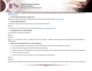 64
Apellido, A., Apellido, B., y Apellido, C. (20 de mayo de 2020). Título del artículo de la página web. Nombre del sitio web. Recuperado el dia mes año
de https://url.com
 Formato especial adentro de una página web
Apellido, A. (03 de agosto de 2020). Título del archivo [Archivo Excel]. Nombre del sitio web. https://url.com
 Citar una página web entera
Proporcione el nombre del sitio web en el texto e incluya la URL entre paréntesis
Ejemplo
Las encuestas han sido creadas a través de Survey Monkey (https://es.surveymonkey.com/).
 Citar página web con un autor individual
Se escriben todos los datos de la referencia.
Ejemplo:
Referencia
Moret, D. (7 de octubre de 2019). 7 consejos para pedir una hipoteca. Rastreator. https://www.rastreator.com/hipotecas/consejos/pedir-una-
hipoteca.aspx
 Página web de una organización con un autor corporativo.
 Para una página web de una organización sin autores individuales, use el nombre de la organización como autor.
 Escriba el nombre completo de la institución. No utilice abreviaturas.
 Debido a que el autor de la página web y el nombre del sitio son iguales, omita el nombre del sitio del elemento fuente para evitar la repetición.
 Termine la referencia con la URL.
 En la primera cita en el texto mostramos al lector la abreviatura de la organización.
Ejemplo:
Referencia
Organización de las Naciones Unidas para la Educación, la Ciencia y la Cultura. (1 de octubre de 2018). Nuevos datos revelan que en el mundo uno de
 
