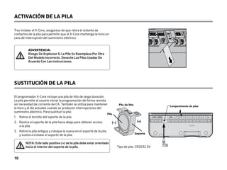 ACTIVACIÓN DE LA PILA
SUSTITUCIÓN DE LA PILA
El programador X-Core incluye una pila de litio de larga duración.
La pila permite al usuario iniciar la programación de forma remota
sin necesidad de corriente de CA. También se utiliza para mantener
la hora y el día actuales cuando se producen interrupciones del
suministro eléctrico. Para sustituir la pila:
1. Retire el tornillo del soporte de la pila.
2.	
Deslice el soporte de la pila hacia abajo para obtener acceso
a la pila.
3.	
Retire la pila antigua y coloque la nueva en el soporte de la pila
y vuelva a instalar el soporte de la pila.
Tipo de pila: CR2032 3V
SEN C P 1 2 3 4 5 6 7 8
24VAC
BAT
Battery Compartment
Compartimento de pilas
Lithium Battery
Battery
Holder
(--) (+)
Pila
Soporte
Pila de litio
Tras instalar el X-Core, asegúrese de que retira el aislante de
contactos de la pila para permitir que el X-Core mantenga la hora en
caso de interrupción del suministro eléctrico.
ADVERTENCIA:
Riesgo De Explosion Si La Pila Se Reemplaza Por Otra
Del Modelo Incorrecto. Deseche Las Pilas Usadas De
Acuerdo Con Las Instrucciones.
10
NOTA: Este lado positivo (+) de la pila debe estar orientado
hacia el interior del soporte de la pila.
 