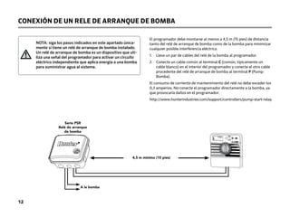 NOTA: siga los pasos indicados en este apartado única-
mente si tiene un relé de arranque de bomba instalado.
Un relé de arranque de bomba es un dispositivo que uti-
liza una señal del programador para activar un circuito
eléctrico independiente que aplica energía a una bomba
para suministrar agua al sistema.
CONEXIÓN DE UN RELE DE ARRANQUE DE BOMBA
PSR Series
Pump Start Relay
15 ft Minimum (4.5 m)
ToPump
ST
AR
T TIMES
SEASONAL ADJUSTMENT
WATER DAYS
ALL
MANUAL-ALL STATIONS
START TIMES
SYSTEM OFF CURRENT TIME/DAY
RUN TIMES
ACTIVE
SENSOR BYPASS
RUN
Serie PSR
Relé de arranque
de bomba
4,5 m mínimo (15 pies)
A la bomba
El programador debe montarse al menos a 4,5 m (15 pies) de distancia
tanto del relé de arranque de bomba como de la bomba para minimizar
cualquier posible interferencia eléctrica.
1.	
Lleve un par de cables del relé de la bomba al programador.
2.	
Conecte un cable común al terminal C (común, típicamente un
cable blanco) en el interior del programador y conecte el otro cable
procedente del relé de arranque de bomba al terminal P (Pump:
Bomba).
El consumo de corriente de mantenimiento del relé no debe exceder los
0,3 amperios. No conecte el programador directamente a la bomba, ya
que provocaría daños en el programador.
http://www.hunterindustries.com/support/controllers/pump-start-relay
12
 