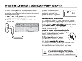 CONEXIÓN DE UN SENSOR METEOROLÓGICO “CLIK” DE HUNTER
Es posible conectar al X-Core un sensor meteorológico Hunter u
otro sensor meteorológico de tipo microinterruptor. La finalidad de
dicho sensor es detener el riego automático cuando las condiciones
meteorológicas así lo exijan.
1. 
Retire la placa puente de metal de los dos terminales SEN
situados en el interior del programador.
2.	
Conecte un cable a un terminal SEN y el otro cable al otro
terminal SEN.
Cuando el sensor meteorológico
haya desactivado el riego
automático, aparecerán en la
pantalla OFF (APAGADO) y el icono
.
Prueba del sensor meteorológico
El X-Core permite realizar una prueba simplificada del sensor de
lluvia cuando el sensor está conectado en el circuito de sensores.
Puede probar manualmente el correcto funcionamiento del sensor
de lluvia iniciando un CICLO AUTOMÁTICO o activando el sistema
con el CICLO AUTOMÁTICO con un solo botón .
Si presiona la manivela superior del Mini-Clik® durante el ciclo
manual, interrumpirá el riego.
Anulación manual del sensor meteorológico
Si el sensor de lluvia está interrumpiendo el riego, es posible
anularlo mediante el mando de anulación
situado en la parte delantera del
programador. Coloque el interruptor en
la posición ANULAR del sensor de lluvia
para desactivarlo del sistema, de modo
que pueda funcionar el programador. Al
usar la función MANUAL – UNA ESTACIÓN
el programador ignorará las entradas de los sensores de forma
automática por el tiempo seleccionado. Tras finalizar,
el programador regresará a la configuración seleccionada.
SEN C P 1 2 3 4 5 6 7 8
REM
24VAC BAT
/DAY
ACTIVE
BYPASS
NOTA: Activar el interruptor de bypass del sensor
no afecta a las actualizaciones de ajuste estacional
realizadas por el sensor Solar Sync. Sin embargo, sí que
omite la funcionalidad Rain Clik y Freeze Clik del sensor.
13
 