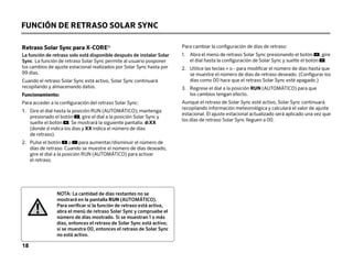 Retraso Solar Sync para X-CORE®
La función de retraso solo está disponible después de instalar Solar
Sync. La función de retraso Solar Sync permite al usuario posponer
los cambios de ajuste estacional realizados por Solar Sync hasta por
99 días.
Cuando el retraso Solar Sync está activo, Solar Sync continuará
recopilando y almacenando datos.
Funcionamiento:
Para acceder a la configuración del retraso Solar Sync:
1.	
Gire el dial hasta la posición RUN (AUTOMÁTICO); mantenga
presionado el botón , gire el dial a la posición Solar Sync y
suelte el botón . Se mostrará la siguiente pantalla: d:XX
(donde d indica los días y XX indica el número de días
de retraso).
2.	
Pulse el botón o para aumentar/disminuir el número de
días de retraso. Cuando se muestre el número de días deseado,
gire el dial a la posición RUN (AUTOMÁTICO) para activar
el retraso.
Para cambiar la configuración de días de retraso:
1.	
Abra el menú de retraso Solar Sync presionando el botón , gire
el dial hasta la configuración de Solar Sync y suelte el botón .
2.	
Utilice las teclas + o - para modificar el número de días hasta que
se muestre el número de días de retraso deseado. (Configurar los
días como 00 hace que el retraso Solar Sync esté apagado.)
3.	
Regrese el dial a la posición RUN (AUTOMÁTICO) para que
los cambios tengan efecto.
Aunque el retraso de Solar Sync esté activo, Solar Sync continuará
recopilando información meteorológica y calculará el valor de ajuste
estacional. El ajuste estacional actualizado será aplicado una vez que
los días de retraso Solar Sync lleguen a 00.
NOTA: La cantidad de días restantes no se
mostrará en la pantalla RUN (AUTOMÁTICO).
Para verificar si la función de retraso está activa,
abra el menú de retraso Solar Sync y compruebe el
número de días mostrado. Si se muestran 1 o más
días, entonces el retraso de Solar Sync está activo;
si se muestra 00, entonces el retraso de Solar Sync
no está activo.
FUNCIÓN DE RETRASO SOLAR SYNC
18
 